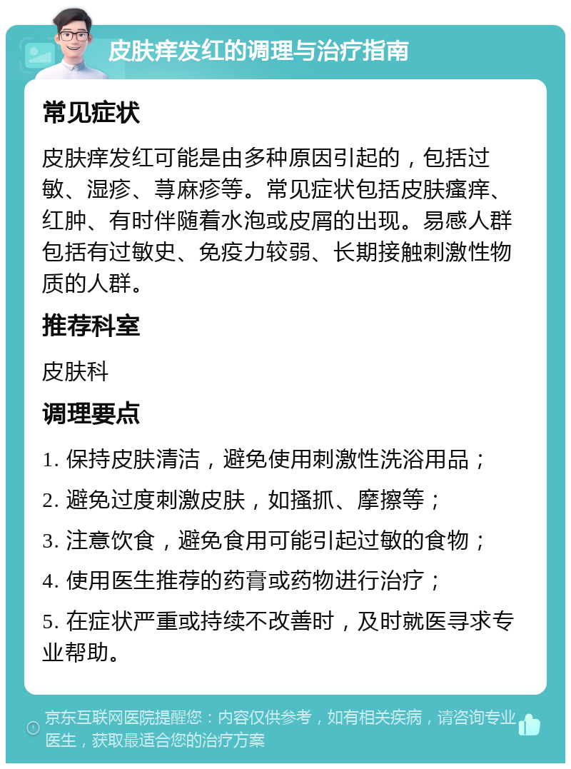 皮肤痒发红的调理与治疗指南 常见症状 皮肤痒发红可能是由多种原因引起的，包括过敏、湿疹、荨麻疹等。常见症状包括皮肤瘙痒、红肿、有时伴随着水泡或皮屑的出现。易感人群包括有过敏史、免疫力较弱、长期接触刺激性物质的人群。 推荐科室 皮肤科 调理要点 1. 保持皮肤清洁，避免使用刺激性洗浴用品； 2. 避免过度刺激皮肤，如搔抓、摩擦等； 3. 注意饮食，避免食用可能引起过敏的食物； 4. 使用医生推荐的药膏或药物进行治疗； 5. 在症状严重或持续不改善时，及时就医寻求专业帮助。