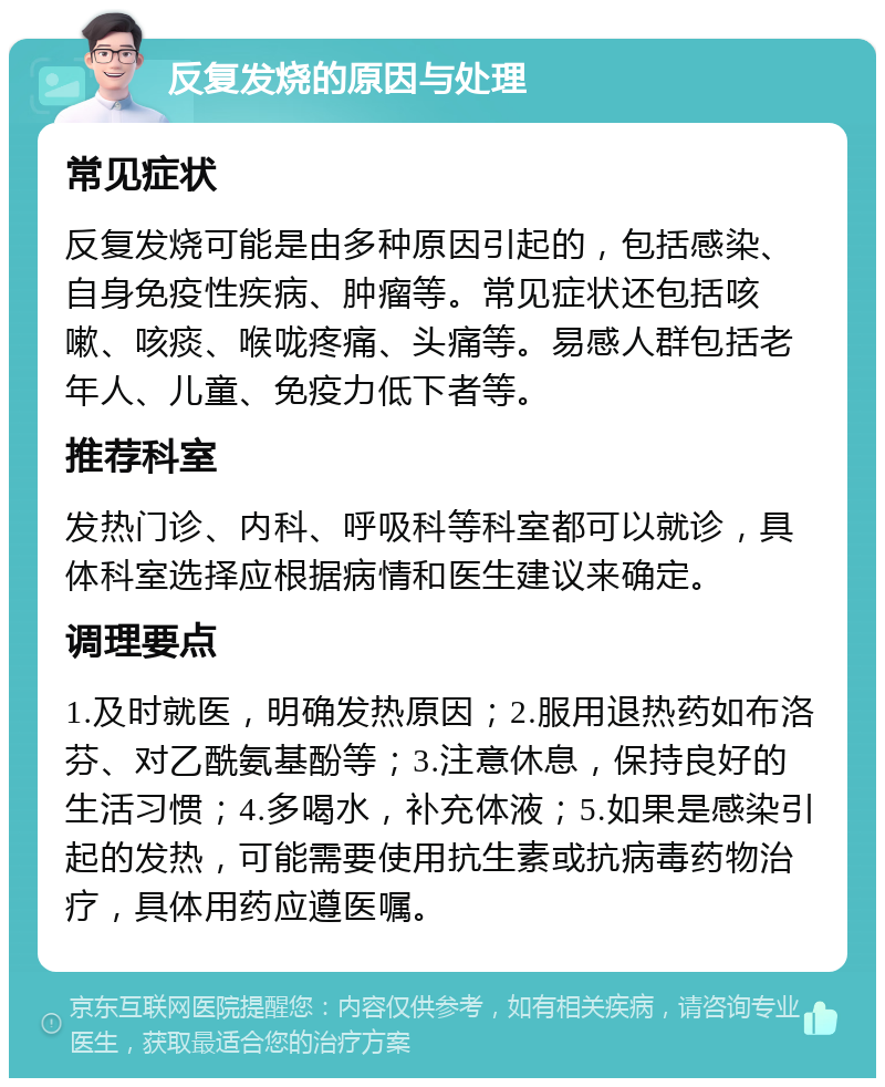 反复发烧的原因与处理 常见症状 反复发烧可能是由多种原因引起的，包括感染、自身免疫性疾病、肿瘤等。常见症状还包括咳嗽、咳痰、喉咙疼痛、头痛等。易感人群包括老年人、儿童、免疫力低下者等。 推荐科室 发热门诊、内科、呼吸科等科室都可以就诊，具体科室选择应根据病情和医生建议来确定。 调理要点 1.及时就医，明确发热原因；2.服用退热药如布洛芬、对乙酰氨基酚等；3.注意休息，保持良好的生活习惯；4.多喝水，补充体液；5.如果是感染引起的发热，可能需要使用抗生素或抗病毒药物治疗，具体用药应遵医嘱。