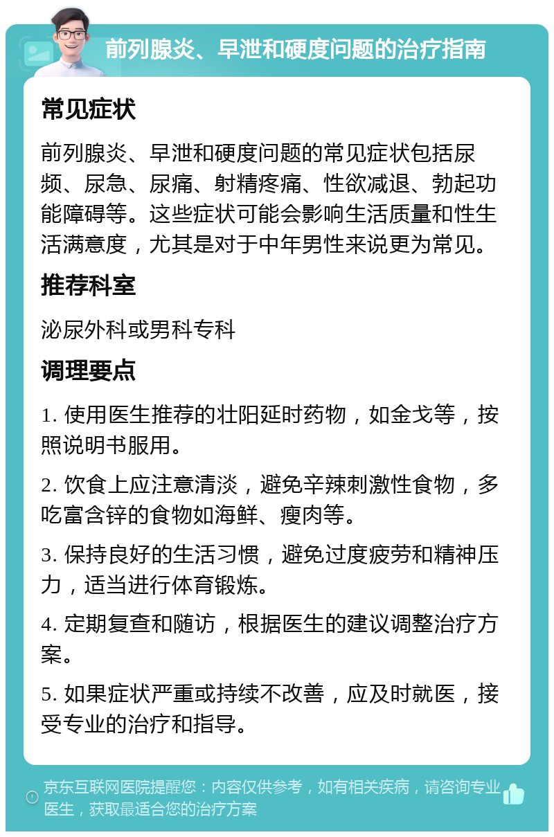 前列腺炎、早泄和硬度问题的治疗指南 常见症状 前列腺炎、早泄和硬度问题的常见症状包括尿频、尿急、尿痛、射精疼痛、性欲减退、勃起功能障碍等。这些症状可能会影响生活质量和性生活满意度，尤其是对于中年男性来说更为常见。 推荐科室 泌尿外科或男科专科 调理要点 1. 使用医生推荐的壮阳延时药物，如金戈等，按照说明书服用。 2. 饮食上应注意清淡，避免辛辣刺激性食物，多吃富含锌的食物如海鲜、瘦肉等。 3. 保持良好的生活习惯，避免过度疲劳和精神压力，适当进行体育锻炼。 4. 定期复查和随访，根据医生的建议调整治疗方案。 5. 如果症状严重或持续不改善，应及时就医，接受专业的治疗和指导。