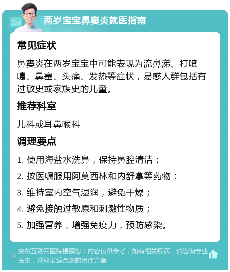 两岁宝宝鼻窦炎就医指南 常见症状 鼻窦炎在两岁宝宝中可能表现为流鼻涕、打喷嚏、鼻塞、头痛、发热等症状，易感人群包括有过敏史或家族史的儿童。 推荐科室 儿科或耳鼻喉科 调理要点 1. 使用海盐水洗鼻，保持鼻腔清洁； 2. 按医嘱服用阿莫西林和内舒拿等药物； 3. 维持室内空气湿润，避免干燥； 4. 避免接触过敏原和刺激性物质； 5. 加强营养，增强免疫力，预防感染。