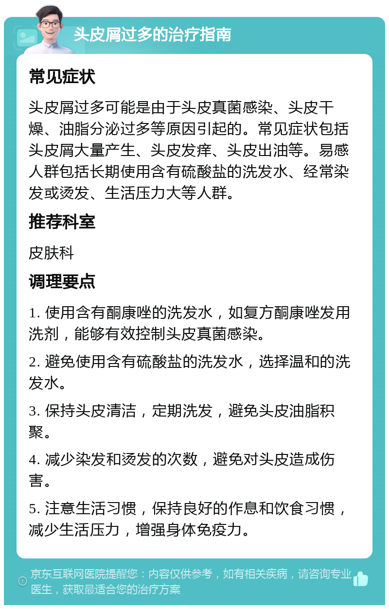 头皮屑过多的治疗指南 常见症状 头皮屑过多可能是由于头皮真菌感染、头皮干燥、油脂分泌过多等原因引起的。常见症状包括头皮屑大量产生、头皮发痒、头皮出油等。易感人群包括长期使用含有硫酸盐的洗发水、经常染发或烫发、生活压力大等人群。 推荐科室 皮肤科 调理要点 1. 使用含有酮康唑的洗发水，如复方酮康唑发用洗剂，能够有效控制头皮真菌感染。 2. 避免使用含有硫酸盐的洗发水，选择温和的洗发水。 3. 保持头皮清洁，定期洗发，避免头皮油脂积聚。 4. 减少染发和烫发的次数，避免对头皮造成伤害。 5. 注意生活习惯，保持良好的作息和饮食习惯，减少生活压力，增强身体免疫力。