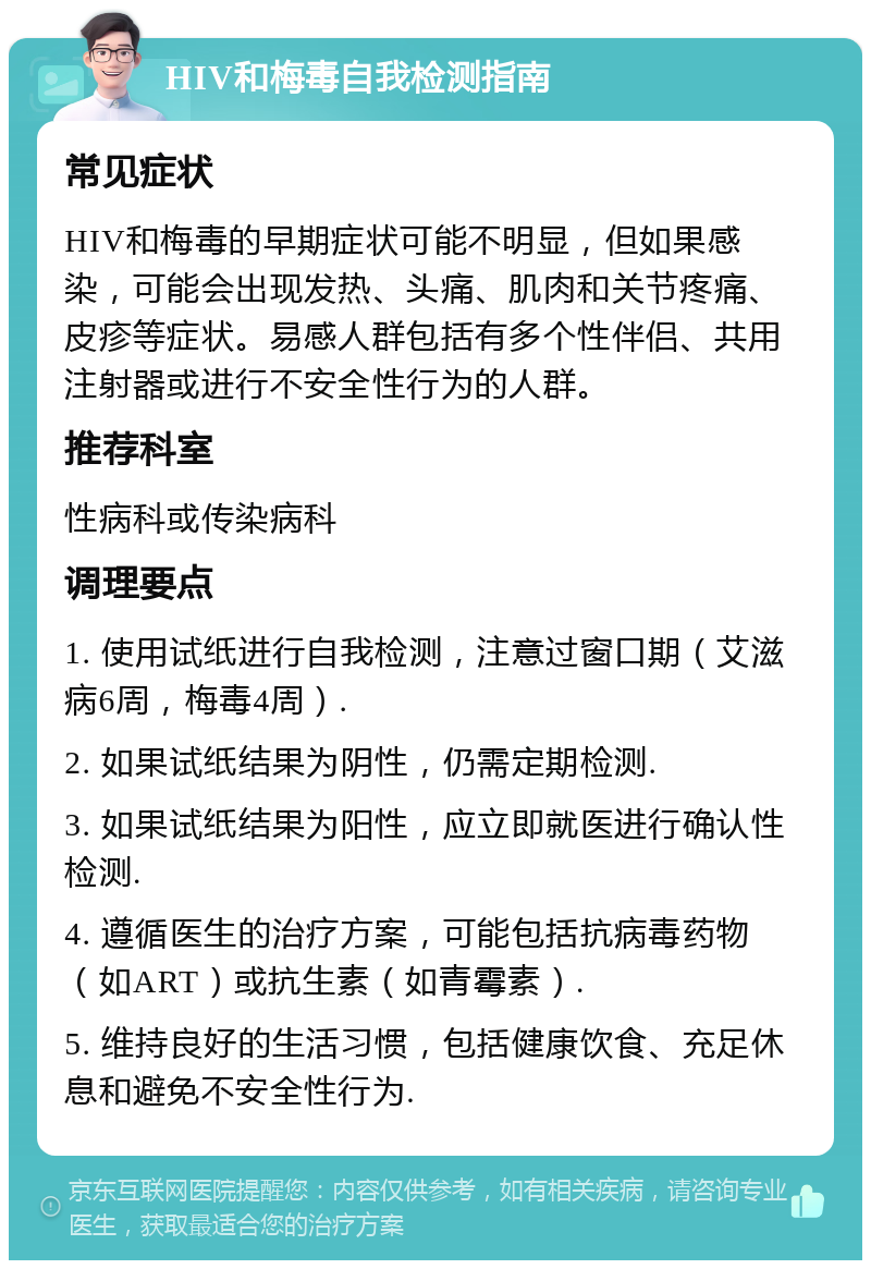 HIV和梅毒自我检测指南 常见症状 HIV和梅毒的早期症状可能不明显，但如果感染，可能会出现发热、头痛、肌肉和关节疼痛、皮疹等症状。易感人群包括有多个性伴侣、共用注射器或进行不安全性行为的人群。 推荐科室 性病科或传染病科 调理要点 1. 使用试纸进行自我检测，注意过窗口期（艾滋病6周，梅毒4周）. 2. 如果试纸结果为阴性，仍需定期检测. 3. 如果试纸结果为阳性，应立即就医进行确认性检测. 4. 遵循医生的治疗方案，可能包括抗病毒药物（如ART）或抗生素（如青霉素）. 5. 维持良好的生活习惯，包括健康饮食、充足休息和避免不安全性行为.