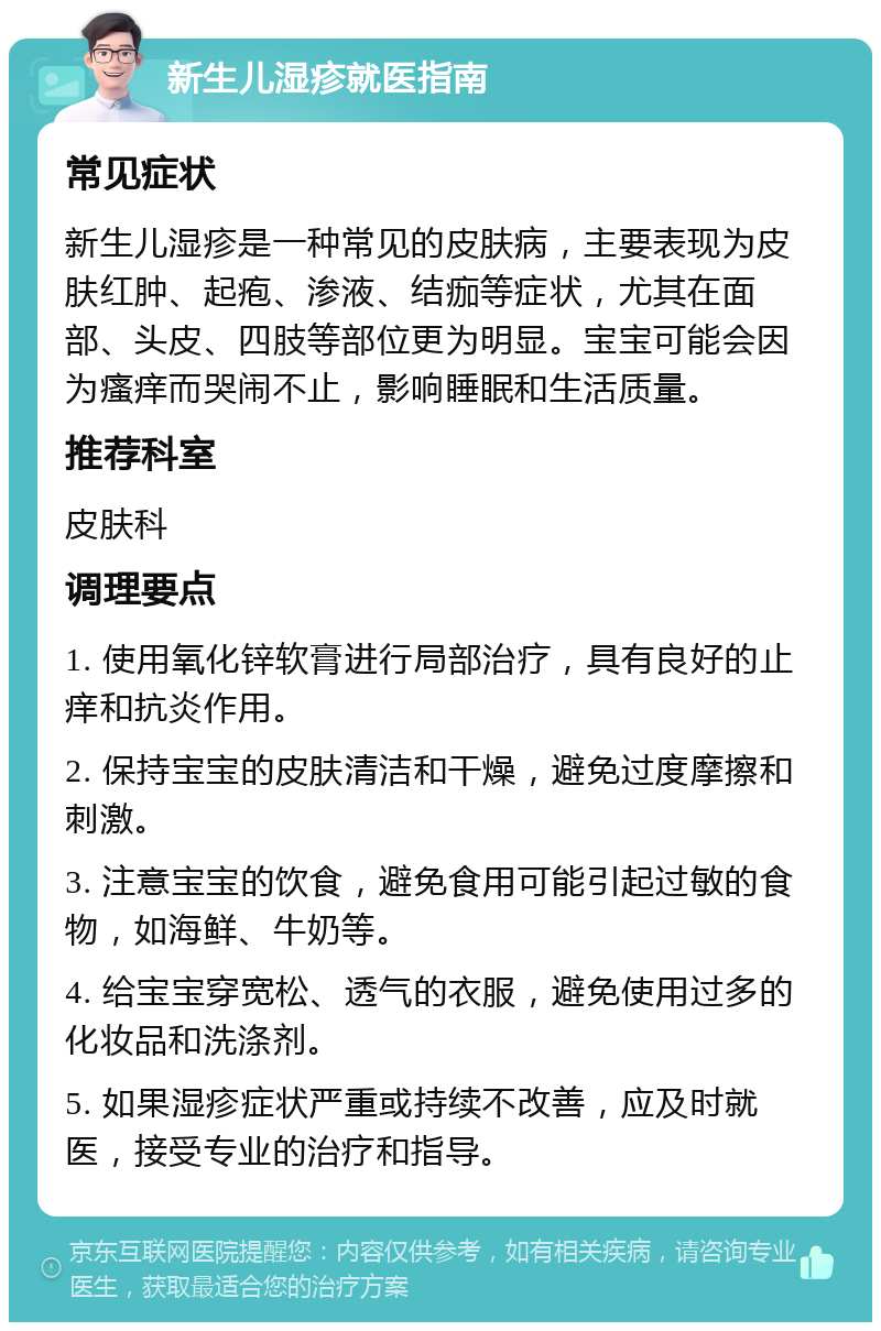 新生儿湿疹就医指南 常见症状 新生儿湿疹是一种常见的皮肤病，主要表现为皮肤红肿、起疱、渗液、结痂等症状，尤其在面部、头皮、四肢等部位更为明显。宝宝可能会因为瘙痒而哭闹不止，影响睡眠和生活质量。 推荐科室 皮肤科 调理要点 1. 使用氧化锌软膏进行局部治疗，具有良好的止痒和抗炎作用。 2. 保持宝宝的皮肤清洁和干燥，避免过度摩擦和刺激。 3. 注意宝宝的饮食，避免食用可能引起过敏的食物，如海鲜、牛奶等。 4. 给宝宝穿宽松、透气的衣服，避免使用过多的化妆品和洗涤剂。 5. 如果湿疹症状严重或持续不改善，应及时就医，接受专业的治疗和指导。