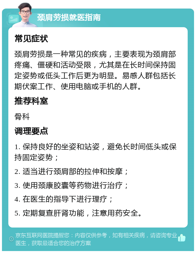 颈肩劳损就医指南 常见症状 颈肩劳损是一种常见的疾病，主要表现为颈肩部疼痛、僵硬和活动受限，尤其是在长时间保持固定姿势或低头工作后更为明显。易感人群包括长期伏案工作、使用电脑或手机的人群。 推荐科室 骨科 调理要点 1. 保持良好的坐姿和站姿，避免长时间低头或保持固定姿势； 2. 适当进行颈肩部的拉伸和按摩； 3. 使用颈康胶囊等药物进行治疗； 4. 在医生的指导下进行理疗； 5. 定期复查肝肾功能，注意用药安全。