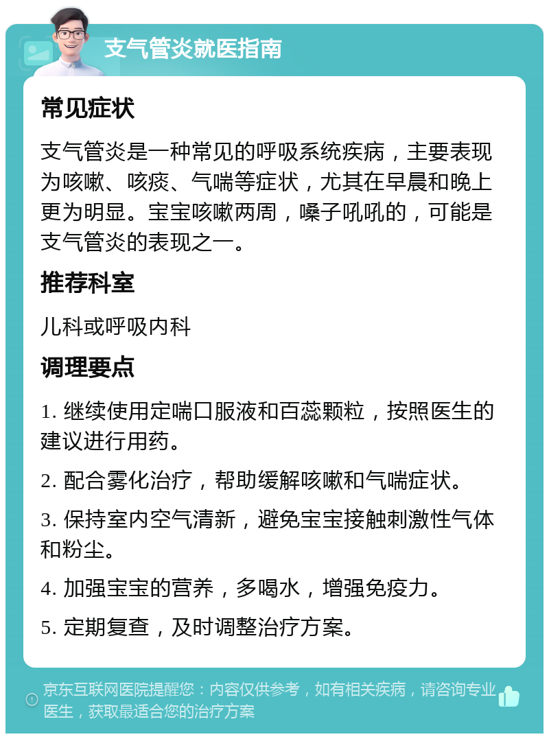 支气管炎就医指南 常见症状 支气管炎是一种常见的呼吸系统疾病，主要表现为咳嗽、咳痰、气喘等症状，尤其在早晨和晚上更为明显。宝宝咳嗽两周，嗓子吼吼的，可能是支气管炎的表现之一。 推荐科室 儿科或呼吸内科 调理要点 1. 继续使用定喘口服液和百蕊颗粒，按照医生的建议进行用药。 2. 配合雾化治疗，帮助缓解咳嗽和气喘症状。 3. 保持室内空气清新，避免宝宝接触刺激性气体和粉尘。 4. 加强宝宝的营养，多喝水，增强免疫力。 5. 定期复查，及时调整治疗方案。