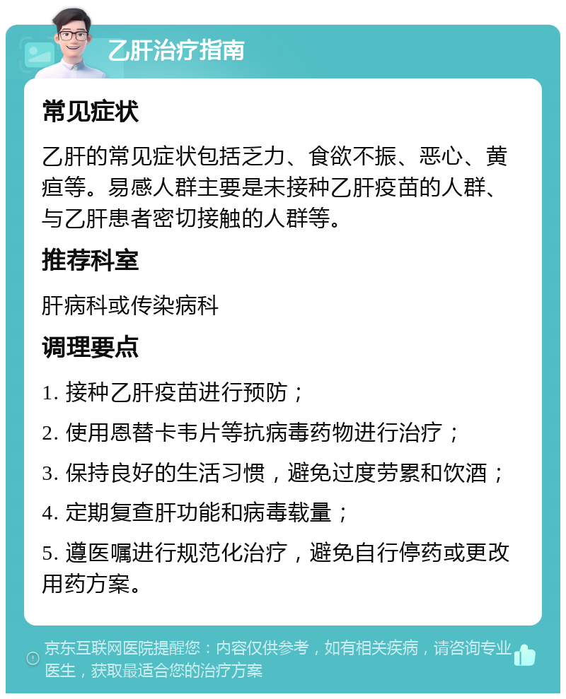 乙肝治疗指南 常见症状 乙肝的常见症状包括乏力、食欲不振、恶心、黄疸等。易感人群主要是未接种乙肝疫苗的人群、与乙肝患者密切接触的人群等。 推荐科室 肝病科或传染病科 调理要点 1. 接种乙肝疫苗进行预防； 2. 使用恩替卡韦片等抗病毒药物进行治疗； 3. 保持良好的生活习惯，避免过度劳累和饮酒； 4. 定期复查肝功能和病毒载量； 5. 遵医嘱进行规范化治疗，避免自行停药或更改用药方案。