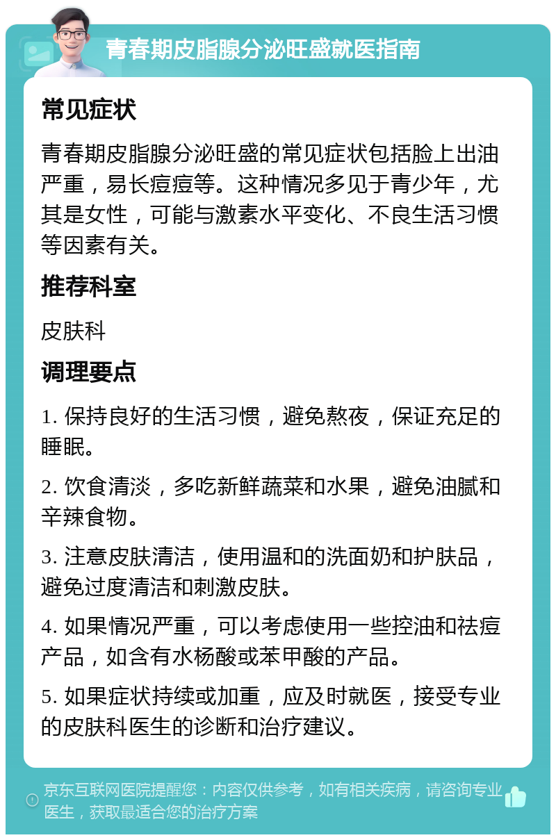 青春期皮脂腺分泌旺盛就医指南 常见症状 青春期皮脂腺分泌旺盛的常见症状包括脸上出油严重，易长痘痘等。这种情况多见于青少年，尤其是女性，可能与激素水平变化、不良生活习惯等因素有关。 推荐科室 皮肤科 调理要点 1. 保持良好的生活习惯，避免熬夜，保证充足的睡眠。 2. 饮食清淡，多吃新鲜蔬菜和水果，避免油腻和辛辣食物。 3. 注意皮肤清洁，使用温和的洗面奶和护肤品，避免过度清洁和刺激皮肤。 4. 如果情况严重，可以考虑使用一些控油和祛痘产品，如含有水杨酸或苯甲酸的产品。 5. 如果症状持续或加重，应及时就医，接受专业的皮肤科医生的诊断和治疗建议。