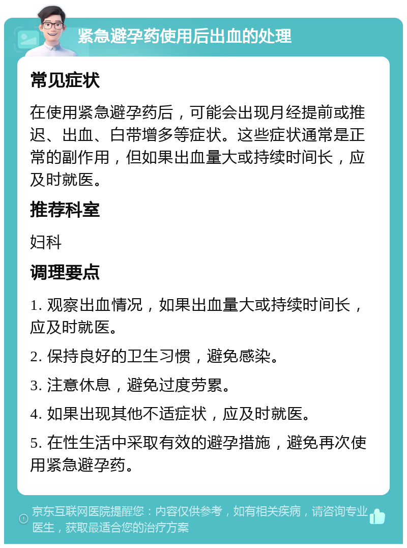 紧急避孕药使用后出血的处理 常见症状 在使用紧急避孕药后，可能会出现月经提前或推迟、出血、白带增多等症状。这些症状通常是正常的副作用，但如果出血量大或持续时间长，应及时就医。 推荐科室 妇科 调理要点 1. 观察出血情况，如果出血量大或持续时间长，应及时就医。 2. 保持良好的卫生习惯，避免感染。 3. 注意休息，避免过度劳累。 4. 如果出现其他不适症状，应及时就医。 5. 在性生活中采取有效的避孕措施，避免再次使用紧急避孕药。