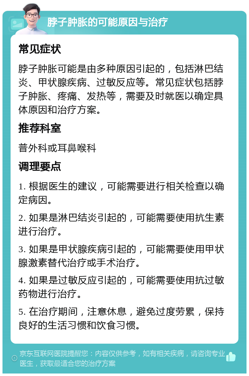 脖子肿胀的可能原因与治疗 常见症状 脖子肿胀可能是由多种原因引起的，包括淋巴结炎、甲状腺疾病、过敏反应等。常见症状包括脖子肿胀、疼痛、发热等，需要及时就医以确定具体原因和治疗方案。 推荐科室 普外科或耳鼻喉科 调理要点 1. 根据医生的建议，可能需要进行相关检查以确定病因。 2. 如果是淋巴结炎引起的，可能需要使用抗生素进行治疗。 3. 如果是甲状腺疾病引起的，可能需要使用甲状腺激素替代治疗或手术治疗。 4. 如果是过敏反应引起的，可能需要使用抗过敏药物进行治疗。 5. 在治疗期间，注意休息，避免过度劳累，保持良好的生活习惯和饮食习惯。