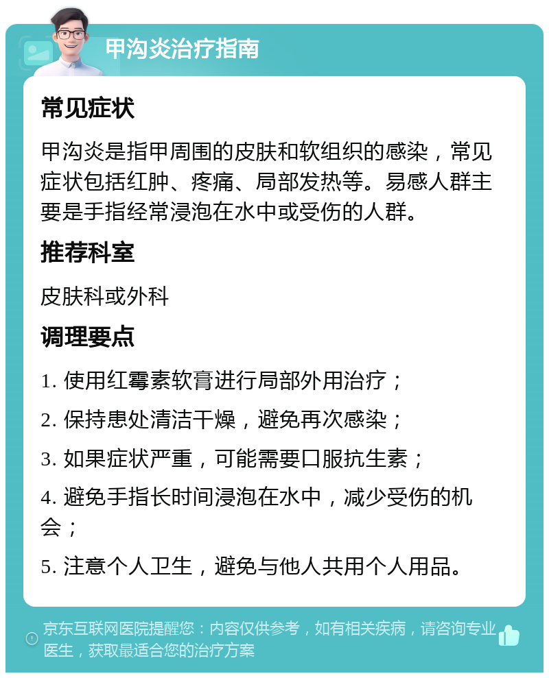 甲沟炎治疗指南 常见症状 甲沟炎是指甲周围的皮肤和软组织的感染，常见症状包括红肿、疼痛、局部发热等。易感人群主要是手指经常浸泡在水中或受伤的人群。 推荐科室 皮肤科或外科 调理要点 1. 使用红霉素软膏进行局部外用治疗； 2. 保持患处清洁干燥，避免再次感染； 3. 如果症状严重，可能需要口服抗生素； 4. 避免手指长时间浸泡在水中，减少受伤的机会； 5. 注意个人卫生，避免与他人共用个人用品。