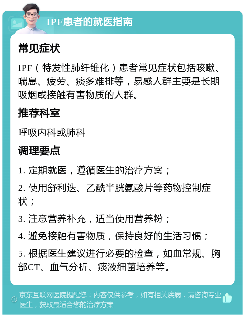 IPF患者的就医指南 常见症状 IPF（特发性肺纤维化）患者常见症状包括咳嗽、喘息、疲劳、痰多难排等，易感人群主要是长期吸烟或接触有害物质的人群。 推荐科室 呼吸内科或肺科 调理要点 1. 定期就医，遵循医生的治疗方案； 2. 使用舒利迭、乙酰半胱氨酸片等药物控制症状； 3. 注意营养补充，适当使用营养粉； 4. 避免接触有害物质，保持良好的生活习惯； 5. 根据医生建议进行必要的检查，如血常规、胸部CT、血气分析、痰液细菌培养等。