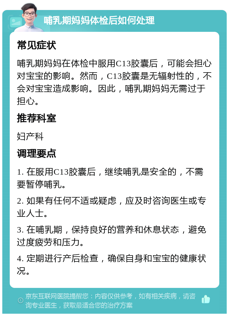 哺乳期妈妈体检后如何处理 常见症状 哺乳期妈妈在体检中服用C13胶囊后，可能会担心对宝宝的影响。然而，C13胶囊是无辐射性的，不会对宝宝造成影响。因此，哺乳期妈妈无需过于担心。 推荐科室 妇产科 调理要点 1. 在服用C13胶囊后，继续哺乳是安全的，不需要暂停哺乳。 2. 如果有任何不适或疑虑，应及时咨询医生或专业人士。 3. 在哺乳期，保持良好的营养和休息状态，避免过度疲劳和压力。 4. 定期进行产后检查，确保自身和宝宝的健康状况。