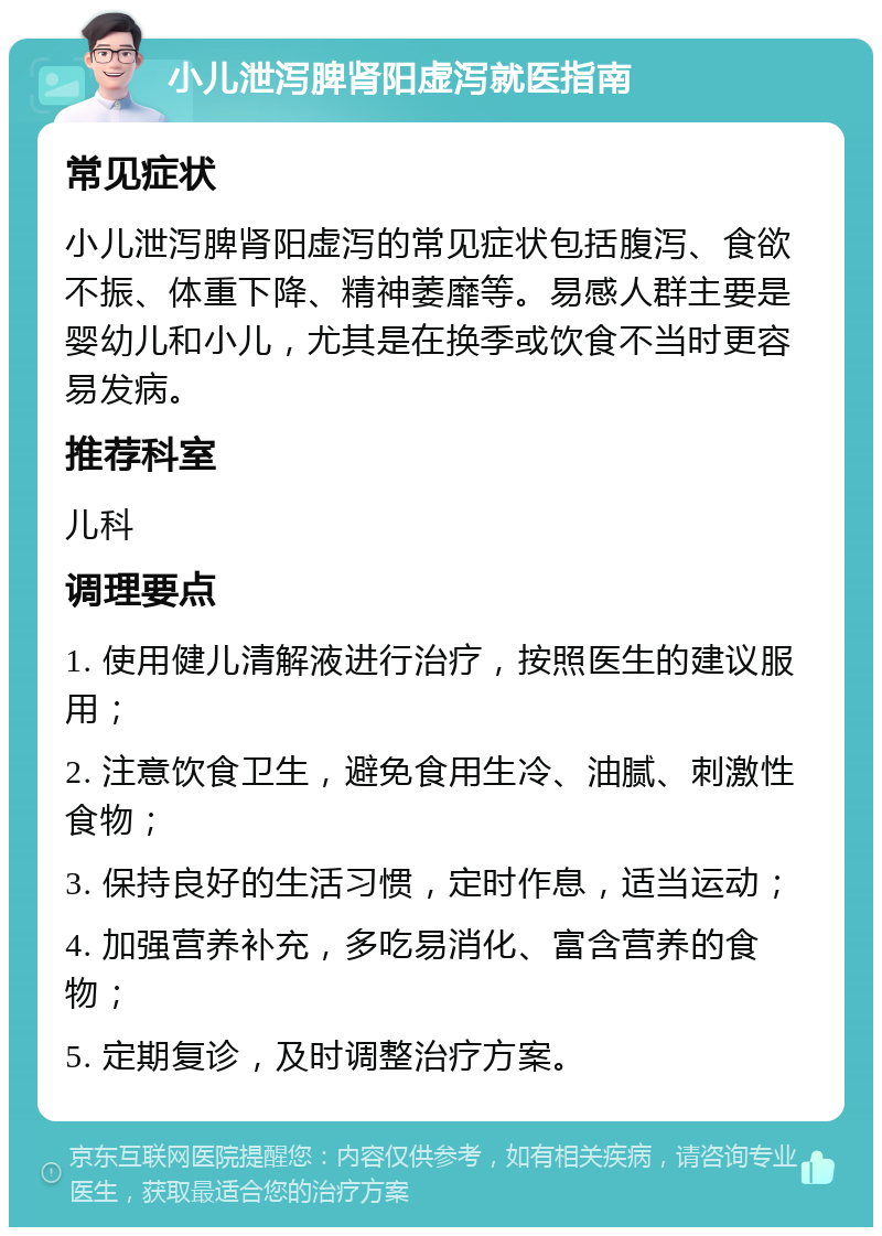 小儿泄泻脾肾阳虚泻就医指南 常见症状 小儿泄泻脾肾阳虚泻的常见症状包括腹泻、食欲不振、体重下降、精神萎靡等。易感人群主要是婴幼儿和小儿，尤其是在换季或饮食不当时更容易发病。 推荐科室 儿科 调理要点 1. 使用健儿清解液进行治疗，按照医生的建议服用； 2. 注意饮食卫生，避免食用生冷、油腻、刺激性食物； 3. 保持良好的生活习惯，定时作息，适当运动； 4. 加强营养补充，多吃易消化、富含营养的食物； 5. 定期复诊，及时调整治疗方案。