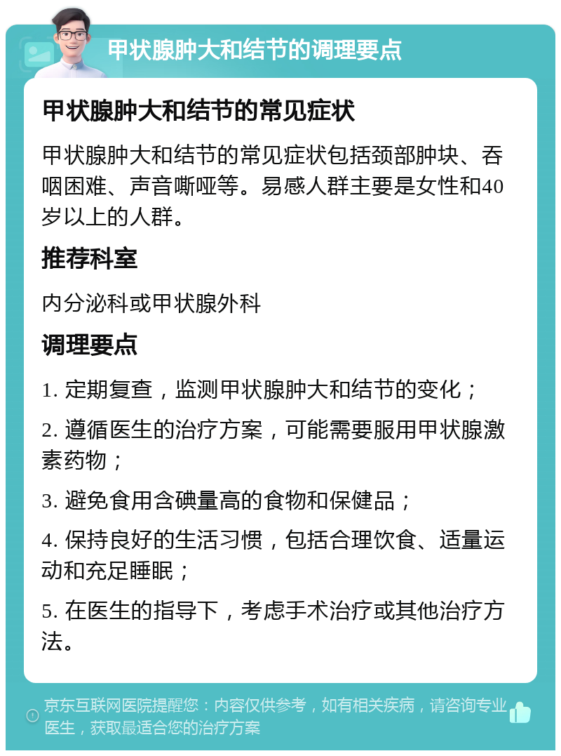 甲状腺肿大和结节的调理要点 甲状腺肿大和结节的常见症状 甲状腺肿大和结节的常见症状包括颈部肿块、吞咽困难、声音嘶哑等。易感人群主要是女性和40岁以上的人群。 推荐科室 内分泌科或甲状腺外科 调理要点 1. 定期复查，监测甲状腺肿大和结节的变化； 2. 遵循医生的治疗方案，可能需要服用甲状腺激素药物； 3. 避免食用含碘量高的食物和保健品； 4. 保持良好的生活习惯，包括合理饮食、适量运动和充足睡眠； 5. 在医生的指导下，考虑手术治疗或其他治疗方法。