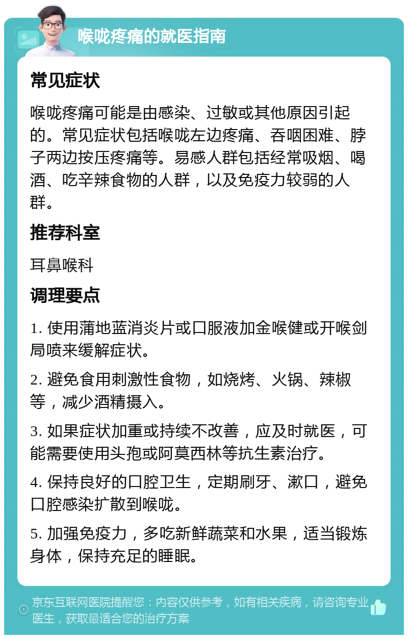 喉咙疼痛的就医指南 常见症状 喉咙疼痛可能是由感染、过敏或其他原因引起的。常见症状包括喉咙左边疼痛、吞咽困难、脖子两边按压疼痛等。易感人群包括经常吸烟、喝酒、吃辛辣食物的人群，以及免疫力较弱的人群。 推荐科室 耳鼻喉科 调理要点 1. 使用蒲地蓝消炎片或口服液加金喉健或开喉剑局喷来缓解症状。 2. 避免食用刺激性食物，如烧烤、火锅、辣椒等，减少酒精摄入。 3. 如果症状加重或持续不改善，应及时就医，可能需要使用头孢或阿莫西林等抗生素治疗。 4. 保持良好的口腔卫生，定期刷牙、漱口，避免口腔感染扩散到喉咙。 5. 加强免疫力，多吃新鲜蔬菜和水果，适当锻炼身体，保持充足的睡眠。