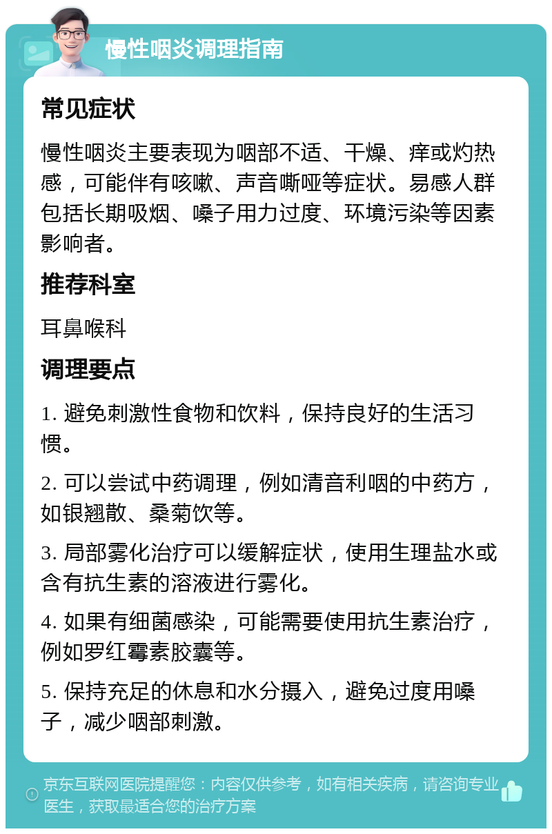 慢性咽炎调理指南 常见症状 慢性咽炎主要表现为咽部不适、干燥、痒或灼热感，可能伴有咳嗽、声音嘶哑等症状。易感人群包括长期吸烟、嗓子用力过度、环境污染等因素影响者。 推荐科室 耳鼻喉科 调理要点 1. 避免刺激性食物和饮料，保持良好的生活习惯。 2. 可以尝试中药调理，例如清音利咽的中药方，如银翘散、桑菊饮等。 3. 局部雾化治疗可以缓解症状，使用生理盐水或含有抗生素的溶液进行雾化。 4. 如果有细菌感染，可能需要使用抗生素治疗，例如罗红霉素胶囊等。 5. 保持充足的休息和水分摄入，避免过度用嗓子，减少咽部刺激。