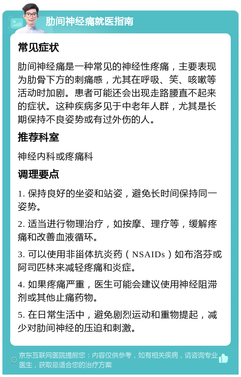 肋间神经痛就医指南 常见症状 肋间神经痛是一种常见的神经性疼痛，主要表现为肋骨下方的刺痛感，尤其在呼吸、笑、咳嗽等活动时加剧。患者可能还会出现走路腰直不起来的症状。这种疾病多见于中老年人群，尤其是长期保持不良姿势或有过外伤的人。 推荐科室 神经内科或疼痛科 调理要点 1. 保持良好的坐姿和站姿，避免长时间保持同一姿势。 2. 适当进行物理治疗，如按摩、理疗等，缓解疼痛和改善血液循环。 3. 可以使用非甾体抗炎药（NSAIDs）如布洛芬或阿司匹林来减轻疼痛和炎症。 4. 如果疼痛严重，医生可能会建议使用神经阻滞剂或其他止痛药物。 5. 在日常生活中，避免剧烈运动和重物提起，减少对肋间神经的压迫和刺激。