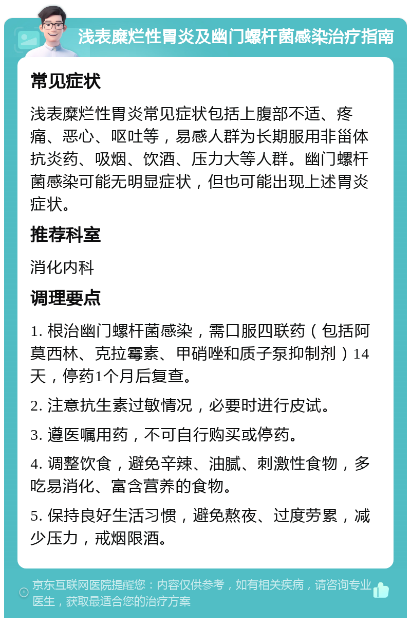 浅表糜烂性胃炎及幽门螺杆菌感染治疗指南 常见症状 浅表糜烂性胃炎常见症状包括上腹部不适、疼痛、恶心、呕吐等，易感人群为长期服用非甾体抗炎药、吸烟、饮酒、压力大等人群。幽门螺杆菌感染可能无明显症状，但也可能出现上述胃炎症状。 推荐科室 消化内科 调理要点 1. 根治幽门螺杆菌感染，需口服四联药（包括阿莫西林、克拉霉素、甲硝唑和质子泵抑制剂）14天，停药1个月后复查。 2. 注意抗生素过敏情况，必要时进行皮试。 3. 遵医嘱用药，不可自行购买或停药。 4. 调整饮食，避免辛辣、油腻、刺激性食物，多吃易消化、富含营养的食物。 5. 保持良好生活习惯，避免熬夜、过度劳累，减少压力，戒烟限酒。