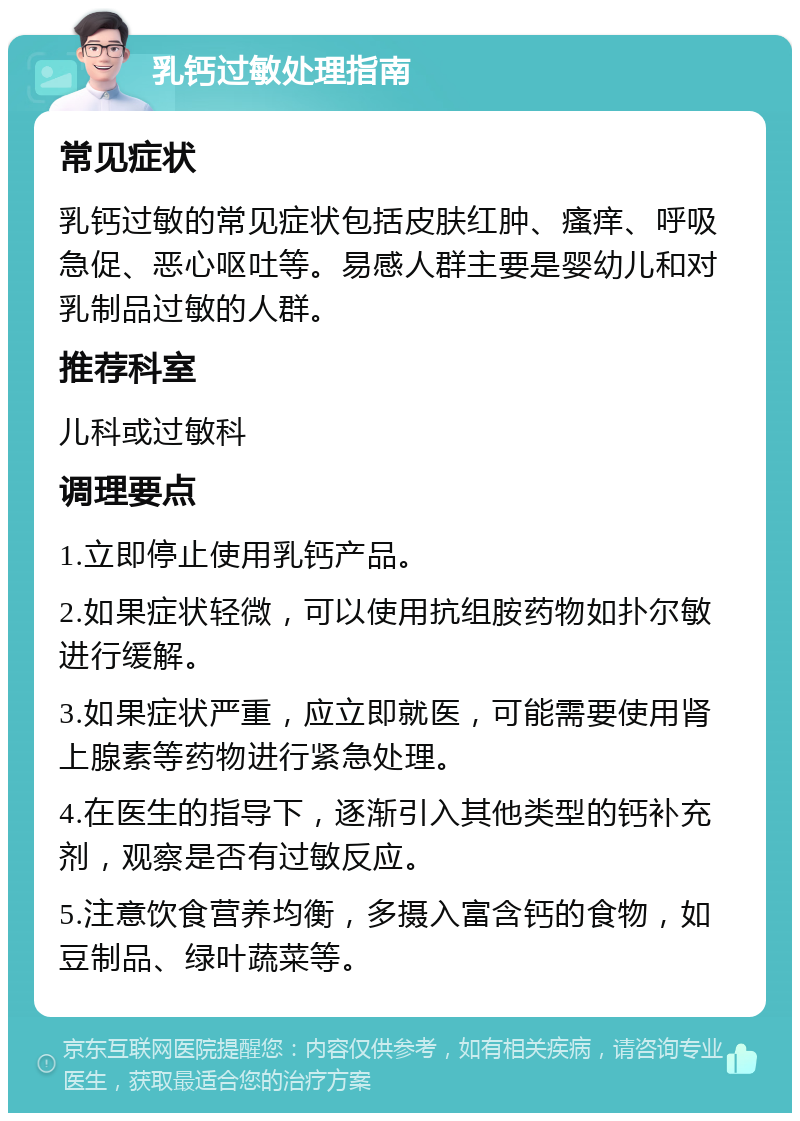 乳钙过敏处理指南 常见症状 乳钙过敏的常见症状包括皮肤红肿、瘙痒、呼吸急促、恶心呕吐等。易感人群主要是婴幼儿和对乳制品过敏的人群。 推荐科室 儿科或过敏科 调理要点 1.立即停止使用乳钙产品。 2.如果症状轻微，可以使用抗组胺药物如扑尔敏进行缓解。 3.如果症状严重，应立即就医，可能需要使用肾上腺素等药物进行紧急处理。 4.在医生的指导下，逐渐引入其他类型的钙补充剂，观察是否有过敏反应。 5.注意饮食营养均衡，多摄入富含钙的食物，如豆制品、绿叶蔬菜等。