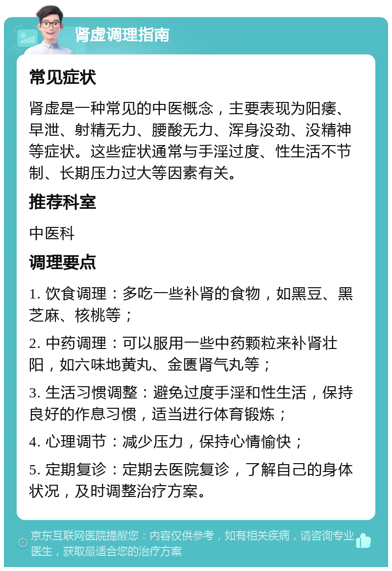 肾虚调理指南 常见症状 肾虚是一种常见的中医概念，主要表现为阳痿、早泄、射精无力、腰酸无力、浑身没劲、没精神等症状。这些症状通常与手淫过度、性生活不节制、长期压力过大等因素有关。 推荐科室 中医科 调理要点 1. 饮食调理：多吃一些补肾的食物，如黑豆、黑芝麻、核桃等； 2. 中药调理：可以服用一些中药颗粒来补肾壮阳，如六味地黄丸、金匮肾气丸等； 3. 生活习惯调整：避免过度手淫和性生活，保持良好的作息习惯，适当进行体育锻炼； 4. 心理调节：减少压力，保持心情愉快； 5. 定期复诊：定期去医院复诊，了解自己的身体状况，及时调整治疗方案。