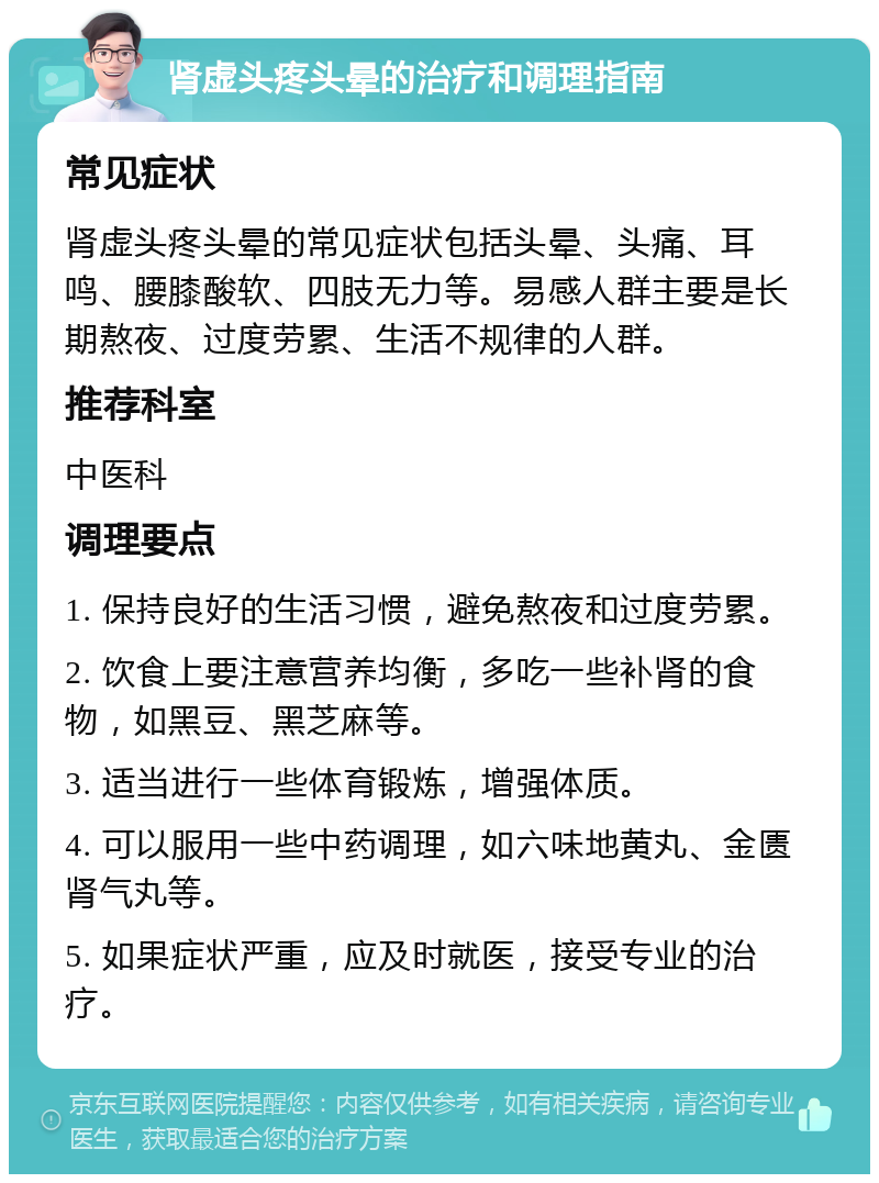 肾虚头疼头晕的治疗和调理指南 常见症状 肾虚头疼头晕的常见症状包括头晕、头痛、耳鸣、腰膝酸软、四肢无力等。易感人群主要是长期熬夜、过度劳累、生活不规律的人群。 推荐科室 中医科 调理要点 1. 保持良好的生活习惯，避免熬夜和过度劳累。 2. 饮食上要注意营养均衡，多吃一些补肾的食物，如黑豆、黑芝麻等。 3. 适当进行一些体育锻炼，增强体质。 4. 可以服用一些中药调理，如六味地黄丸、金匮肾气丸等。 5. 如果症状严重，应及时就医，接受专业的治疗。