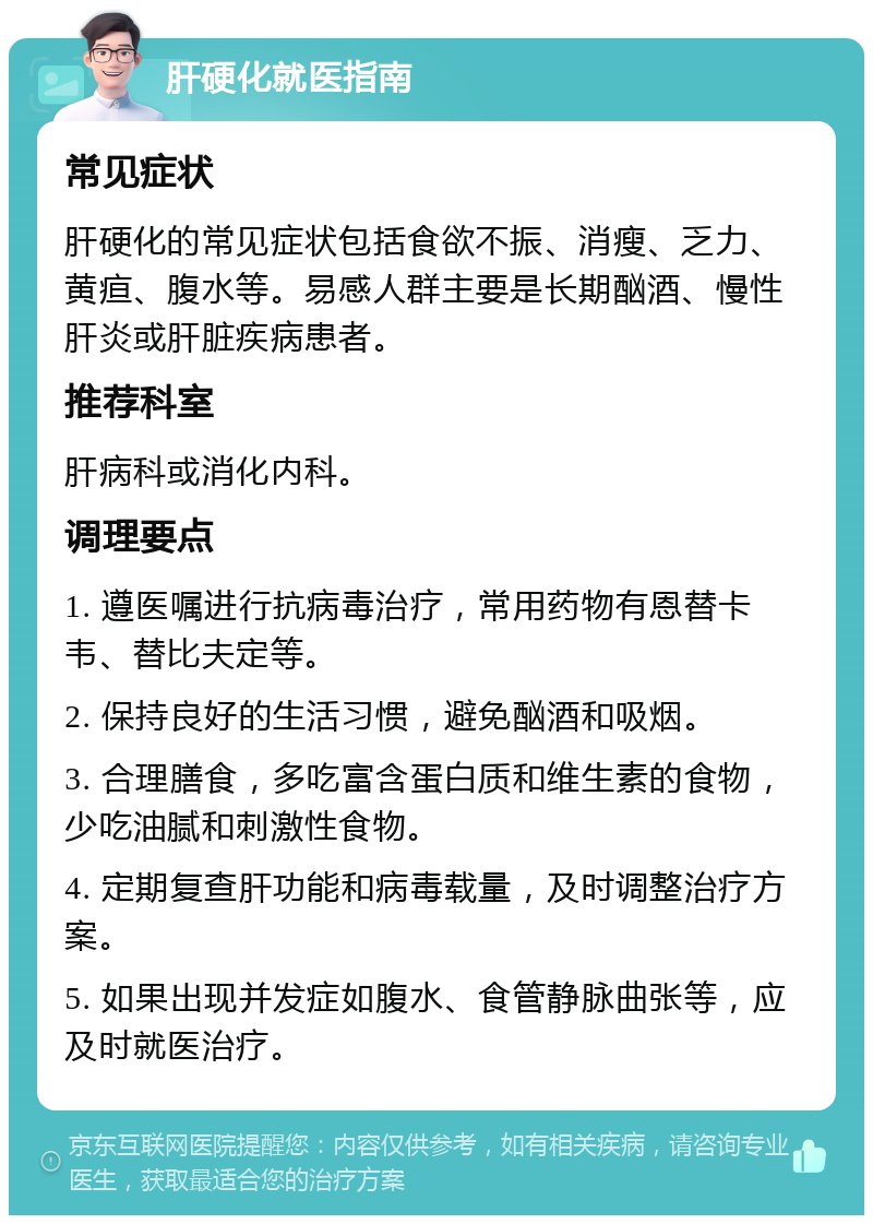 肝硬化就医指南 常见症状 肝硬化的常见症状包括食欲不振、消瘦、乏力、黄疸、腹水等。易感人群主要是长期酗酒、慢性肝炎或肝脏疾病患者。 推荐科室 肝病科或消化内科。 调理要点 1. 遵医嘱进行抗病毒治疗，常用药物有恩替卡韦、替比夫定等。 2. 保持良好的生活习惯，避免酗酒和吸烟。 3. 合理膳食，多吃富含蛋白质和维生素的食物，少吃油腻和刺激性食物。 4. 定期复查肝功能和病毒载量，及时调整治疗方案。 5. 如果出现并发症如腹水、食管静脉曲张等，应及时就医治疗。