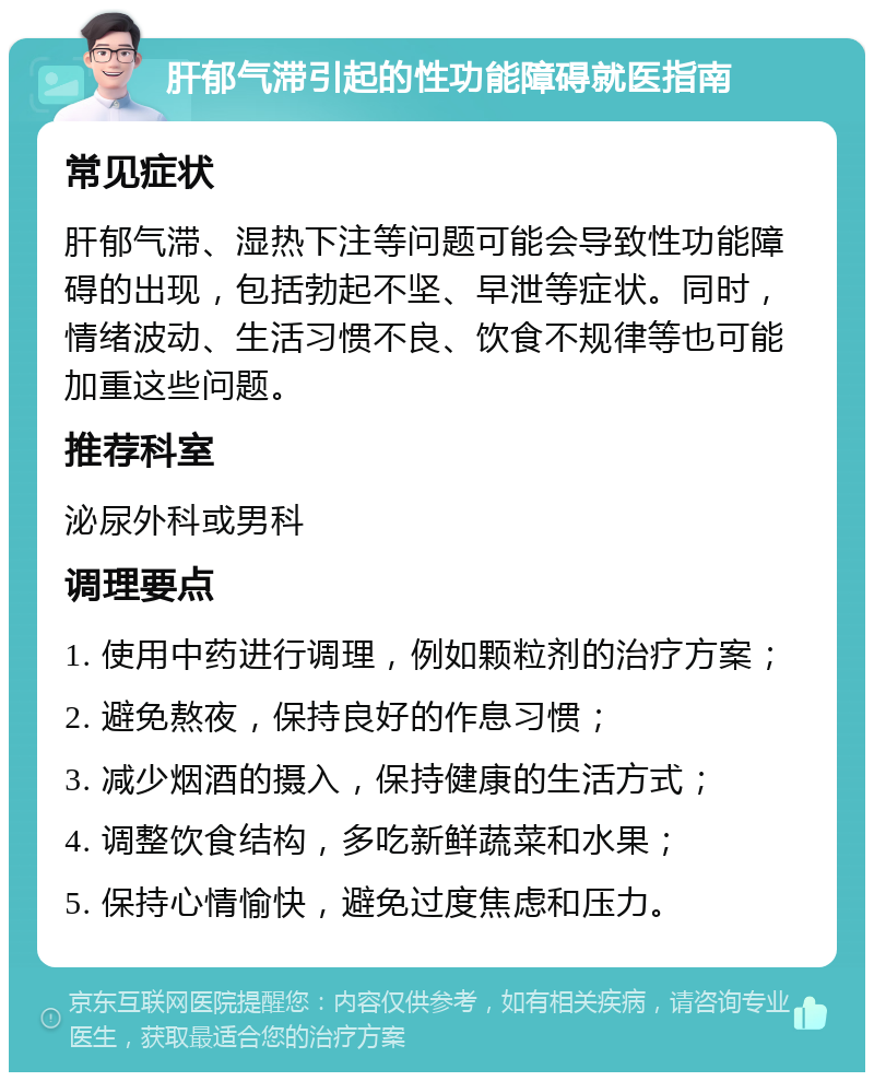 肝郁气滞引起的性功能障碍就医指南 常见症状 肝郁气滞、湿热下注等问题可能会导致性功能障碍的出现，包括勃起不坚、早泄等症状。同时，情绪波动、生活习惯不良、饮食不规律等也可能加重这些问题。 推荐科室 泌尿外科或男科 调理要点 1. 使用中药进行调理，例如颗粒剂的治疗方案； 2. 避免熬夜，保持良好的作息习惯； 3. 减少烟酒的摄入，保持健康的生活方式； 4. 调整饮食结构，多吃新鲜蔬菜和水果； 5. 保持心情愉快，避免过度焦虑和压力。