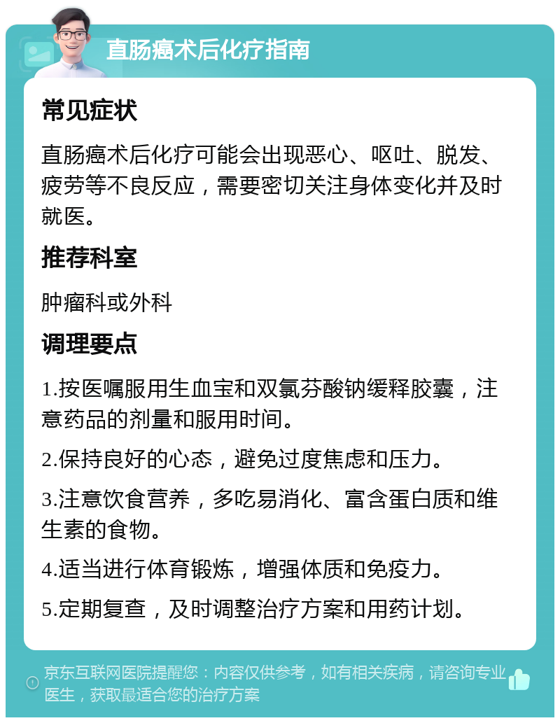 直肠癌术后化疗指南 常见症状 直肠癌术后化疗可能会出现恶心、呕吐、脱发、疲劳等不良反应，需要密切关注身体变化并及时就医。 推荐科室 肿瘤科或外科 调理要点 1.按医嘱服用生血宝和双氯芬酸钠缓释胶囊，注意药品的剂量和服用时间。 2.保持良好的心态，避免过度焦虑和压力。 3.注意饮食营养，多吃易消化、富含蛋白质和维生素的食物。 4.适当进行体育锻炼，增强体质和免疫力。 5.定期复查，及时调整治疗方案和用药计划。