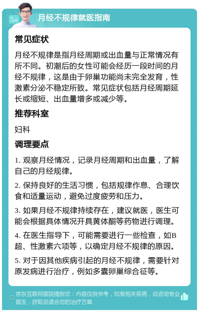 月经不规律就医指南 常见症状 月经不规律是指月经周期或出血量与正常情况有所不同。初潮后的女性可能会经历一段时间的月经不规律，这是由于卵巢功能尚未完全发育，性激素分泌不稳定所致。常见症状包括月经周期延长或缩短、出血量增多或减少等。 推荐科室 妇科 调理要点 1. 观察月经情况，记录月经周期和出血量，了解自己的月经规律。 2. 保持良好的生活习惯，包括规律作息、合理饮食和适量运动，避免过度疲劳和压力。 3. 如果月经不规律持续存在，建议就医，医生可能会根据具体情况开具黄体酮等药物进行调理。 4. 在医生指导下，可能需要进行一些检查，如B超、性激素六项等，以确定月经不规律的原因。 5. 对于因其他疾病引起的月经不规律，需要针对原发病进行治疗，例如多囊卵巢综合征等。