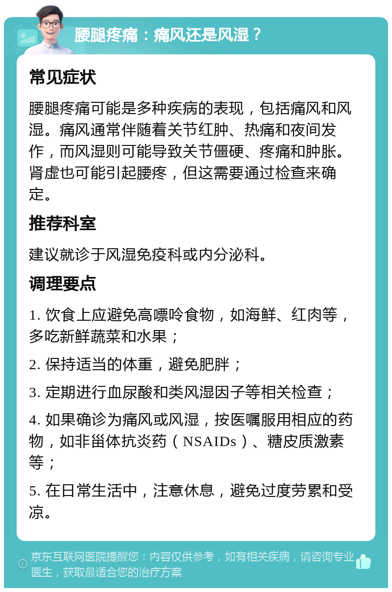 腰腿疼痛：痛风还是风湿？ 常见症状 腰腿疼痛可能是多种疾病的表现，包括痛风和风湿。痛风通常伴随着关节红肿、热痛和夜间发作，而风湿则可能导致关节僵硬、疼痛和肿胀。肾虚也可能引起腰疼，但这需要通过检查来确定。 推荐科室 建议就诊于风湿免疫科或内分泌科。 调理要点 1. 饮食上应避免高嘌呤食物，如海鲜、红肉等，多吃新鲜蔬菜和水果； 2. 保持适当的体重，避免肥胖； 3. 定期进行血尿酸和类风湿因子等相关检查； 4. 如果确诊为痛风或风湿，按医嘱服用相应的药物，如非甾体抗炎药（NSAIDs）、糖皮质激素等； 5. 在日常生活中，注意休息，避免过度劳累和受凉。