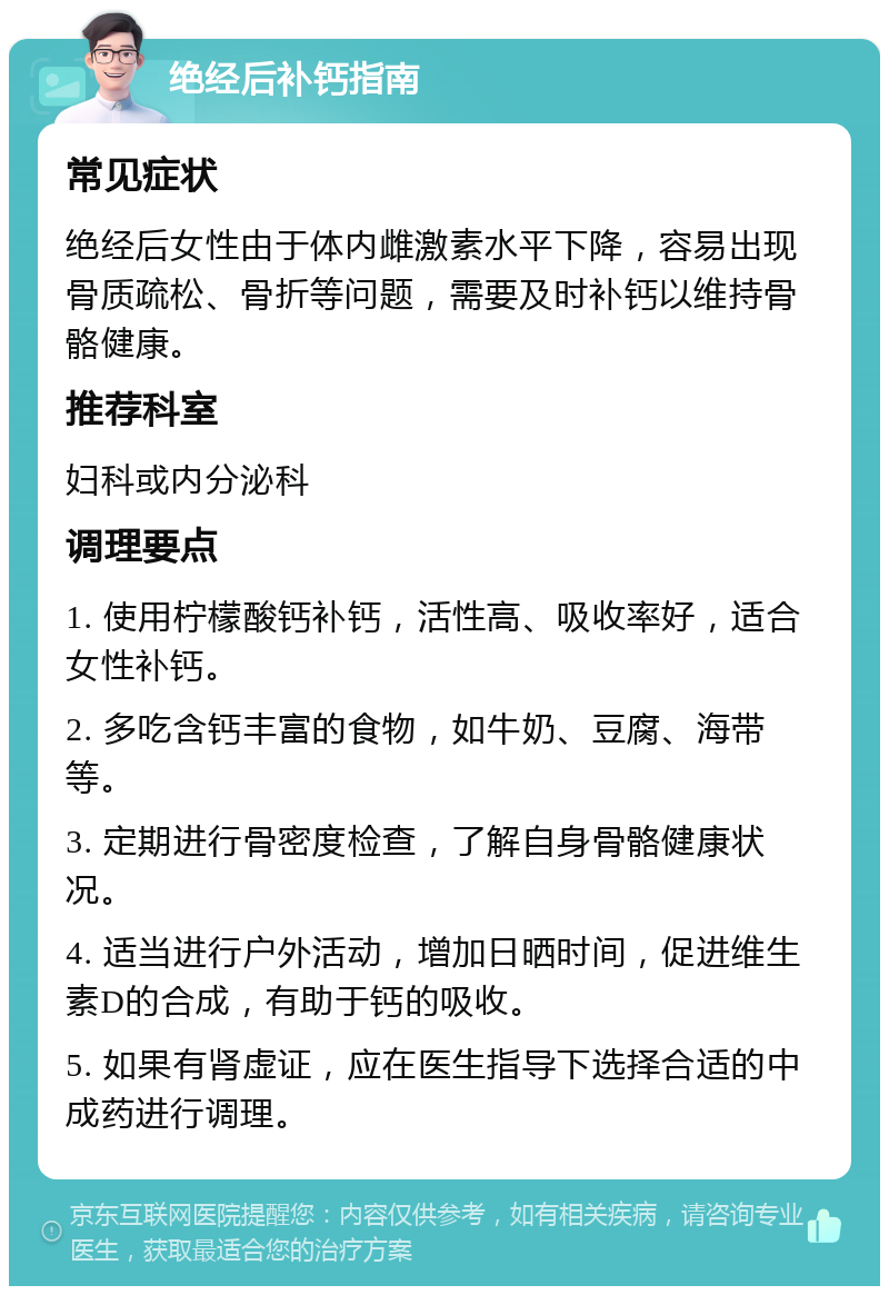 绝经后补钙指南 常见症状 绝经后女性由于体内雌激素水平下降，容易出现骨质疏松、骨折等问题，需要及时补钙以维持骨骼健康。 推荐科室 妇科或内分泌科 调理要点 1. 使用柠檬酸钙补钙，活性高、吸收率好，适合女性补钙。 2. 多吃含钙丰富的食物，如牛奶、豆腐、海带等。 3. 定期进行骨密度检查，了解自身骨骼健康状况。 4. 适当进行户外活动，增加日晒时间，促进维生素D的合成，有助于钙的吸收。 5. 如果有肾虚证，应在医生指导下选择合适的中成药进行调理。