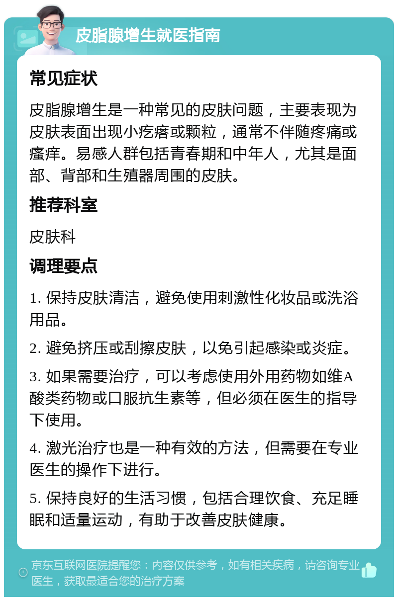 皮脂腺增生就医指南 常见症状 皮脂腺增生是一种常见的皮肤问题，主要表现为皮肤表面出现小疙瘩或颗粒，通常不伴随疼痛或瘙痒。易感人群包括青春期和中年人，尤其是面部、背部和生殖器周围的皮肤。 推荐科室 皮肤科 调理要点 1. 保持皮肤清洁，避免使用刺激性化妆品或洗浴用品。 2. 避免挤压或刮擦皮肤，以免引起感染或炎症。 3. 如果需要治疗，可以考虑使用外用药物如维A酸类药物或口服抗生素等，但必须在医生的指导下使用。 4. 激光治疗也是一种有效的方法，但需要在专业医生的操作下进行。 5. 保持良好的生活习惯，包括合理饮食、充足睡眠和适量运动，有助于改善皮肤健康。