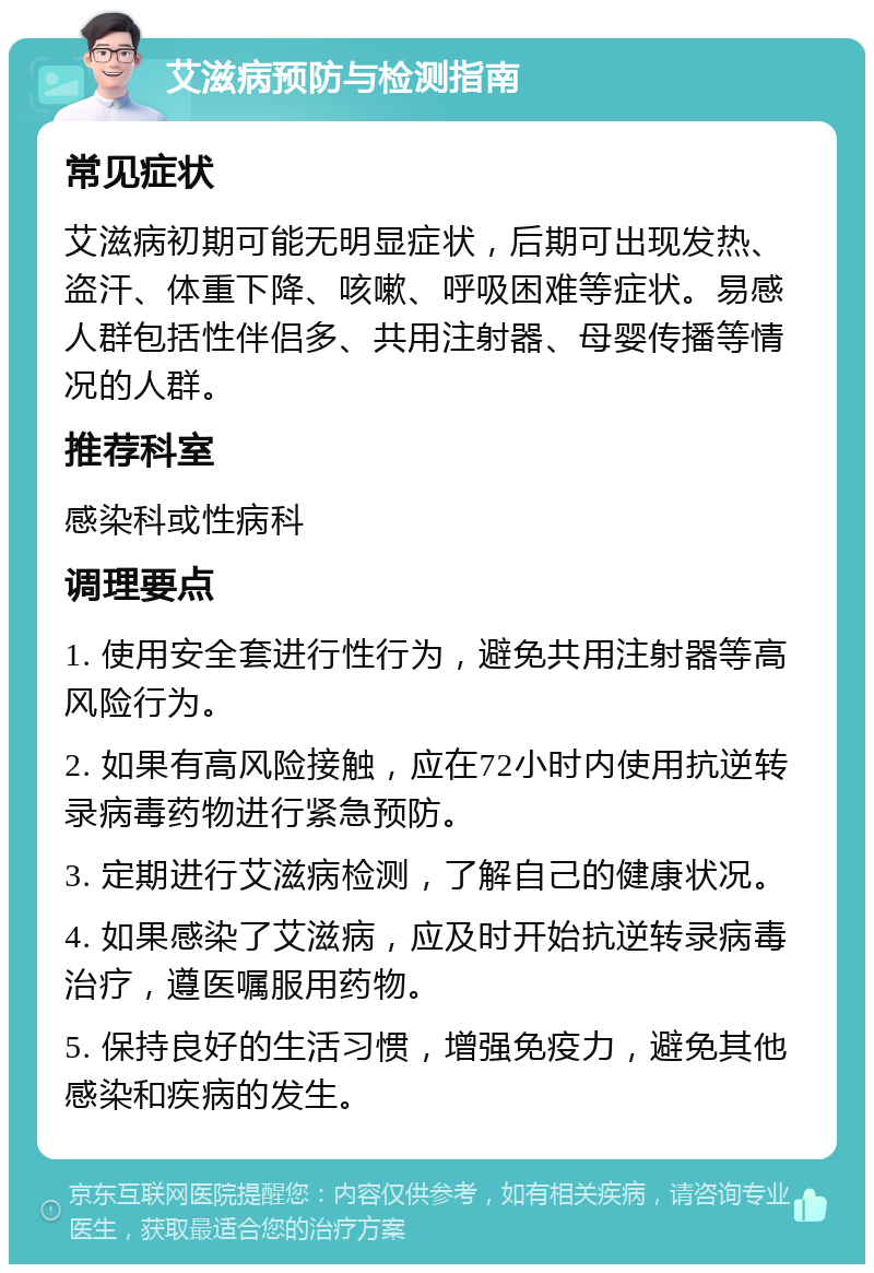 艾滋病预防与检测指南 常见症状 艾滋病初期可能无明显症状，后期可出现发热、盗汗、体重下降、咳嗽、呼吸困难等症状。易感人群包括性伴侣多、共用注射器、母婴传播等情况的人群。 推荐科室 感染科或性病科 调理要点 1. 使用安全套进行性行为，避免共用注射器等高风险行为。 2. 如果有高风险接触，应在72小时内使用抗逆转录病毒药物进行紧急预防。 3. 定期进行艾滋病检测，了解自己的健康状况。 4. 如果感染了艾滋病，应及时开始抗逆转录病毒治疗，遵医嘱服用药物。 5. 保持良好的生活习惯，增强免疫力，避免其他感染和疾病的发生。