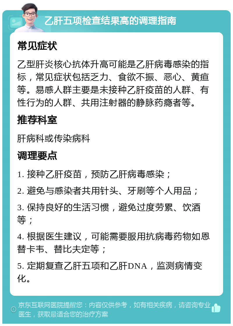 乙肝五项检查结果高的调理指南 常见症状 乙型肝炎核心抗体升高可能是乙肝病毒感染的指标，常见症状包括乏力、食欲不振、恶心、黄疸等。易感人群主要是未接种乙肝疫苗的人群、有性行为的人群、共用注射器的静脉药瘾者等。 推荐科室 肝病科或传染病科 调理要点 1. 接种乙肝疫苗，预防乙肝病毒感染； 2. 避免与感染者共用针头、牙刷等个人用品； 3. 保持良好的生活习惯，避免过度劳累、饮酒等； 4. 根据医生建议，可能需要服用抗病毒药物如恩替卡韦、替比夫定等； 5. 定期复查乙肝五项和乙肝DNA，监测病情变化。