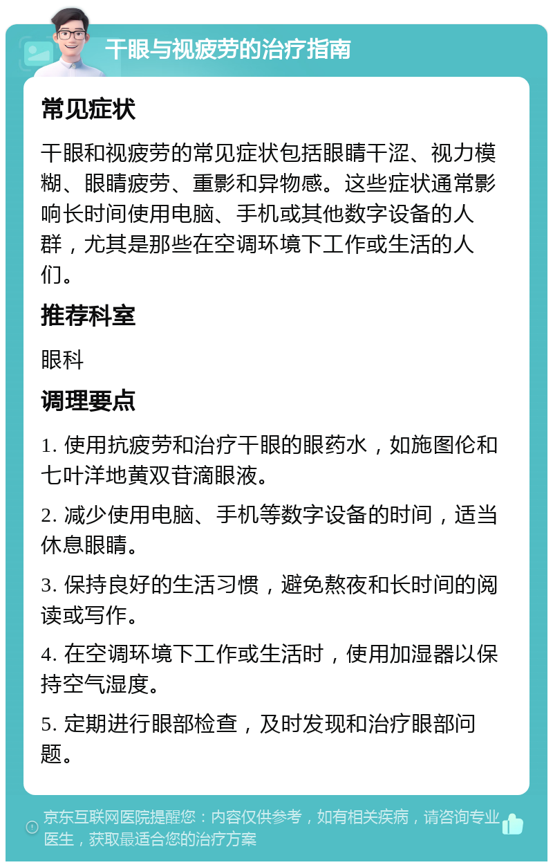 干眼与视疲劳的治疗指南 常见症状 干眼和视疲劳的常见症状包括眼睛干涩、视力模糊、眼睛疲劳、重影和异物感。这些症状通常影响长时间使用电脑、手机或其他数字设备的人群，尤其是那些在空调环境下工作或生活的人们。 推荐科室 眼科 调理要点 1. 使用抗疲劳和治疗干眼的眼药水，如施图伦和七叶洋地黄双苷滴眼液。 2. 减少使用电脑、手机等数字设备的时间，适当休息眼睛。 3. 保持良好的生活习惯，避免熬夜和长时间的阅读或写作。 4. 在空调环境下工作或生活时，使用加湿器以保持空气湿度。 5. 定期进行眼部检查，及时发现和治疗眼部问题。