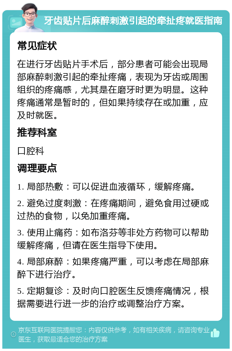 牙齿贴片后麻醉刺激引起的牵扯疼就医指南 常见症状 在进行牙齿贴片手术后，部分患者可能会出现局部麻醉刺激引起的牵扯疼痛，表现为牙齿或周围组织的疼痛感，尤其是在磨牙时更为明显。这种疼痛通常是暂时的，但如果持续存在或加重，应及时就医。 推荐科室 口腔科 调理要点 1. 局部热敷：可以促进血液循环，缓解疼痛。 2. 避免过度刺激：在疼痛期间，避免食用过硬或过热的食物，以免加重疼痛。 3. 使用止痛药：如布洛芬等非处方药物可以帮助缓解疼痛，但请在医生指导下使用。 4. 局部麻醉：如果疼痛严重，可以考虑在局部麻醉下进行治疗。 5. 定期复诊：及时向口腔医生反馈疼痛情况，根据需要进行进一步的治疗或调整治疗方案。