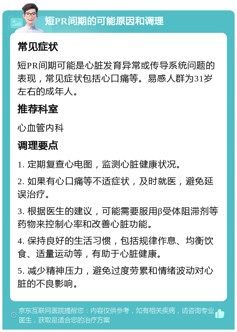 短PR间期的可能原因和调理 常见症状 短PR间期可能是心脏发育异常或传导系统问题的表现，常见症状包括心口痛等。易感人群为31岁左右的成年人。 推荐科室 心血管内科 调理要点 1. 定期复查心电图，监测心脏健康状况。 2. 如果有心口痛等不适症状，及时就医，避免延误治疗。 3. 根据医生的建议，可能需要服用β受体阻滞剂等药物来控制心率和改善心脏功能。 4. 保持良好的生活习惯，包括规律作息、均衡饮食、适量运动等，有助于心脏健康。 5. 减少精神压力，避免过度劳累和情绪波动对心脏的不良影响。