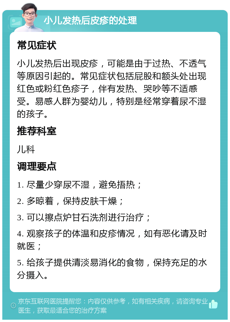 小儿发热后皮疹的处理 常见症状 小儿发热后出现皮疹，可能是由于过热、不透气等原因引起的。常见症状包括屁股和额头处出现红色或粉红色疹子，伴有发热、哭吵等不适感受。易感人群为婴幼儿，特别是经常穿着尿不湿的孩子。 推荐科室 儿科 调理要点 1. 尽量少穿尿不湿，避免捂热； 2. 多晾着，保持皮肤干燥； 3. 可以擦点炉甘石洗剂进行治疗； 4. 观察孩子的体温和皮疹情况，如有恶化请及时就医； 5. 给孩子提供清淡易消化的食物，保持充足的水分摄入。