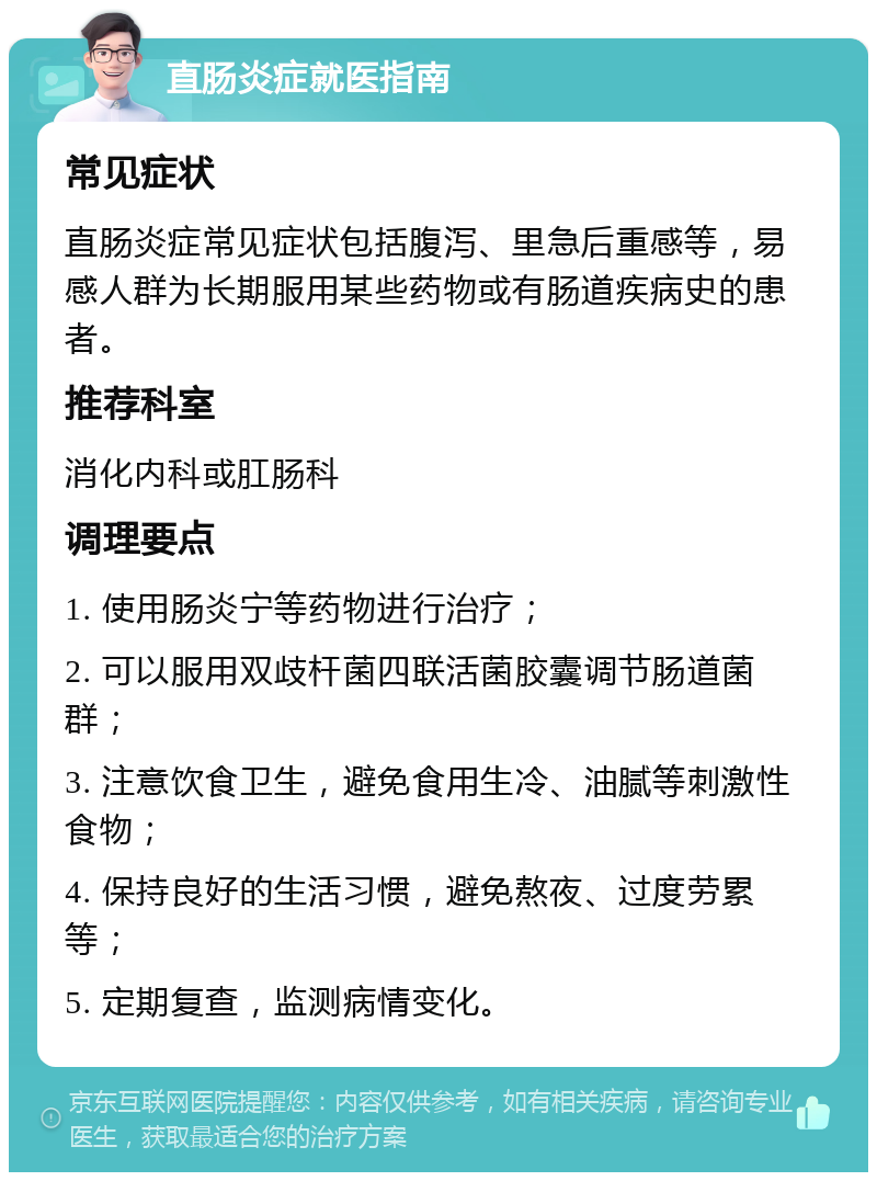 直肠炎症就医指南 常见症状 直肠炎症常见症状包括腹泻、里急后重感等，易感人群为长期服用某些药物或有肠道疾病史的患者。 推荐科室 消化内科或肛肠科 调理要点 1. 使用肠炎宁等药物进行治疗； 2. 可以服用双歧杆菌四联活菌胶囊调节肠道菌群； 3. 注意饮食卫生，避免食用生冷、油腻等刺激性食物； 4. 保持良好的生活习惯，避免熬夜、过度劳累等； 5. 定期复查，监测病情变化。