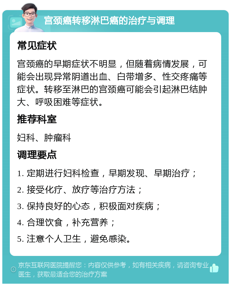 宫颈癌转移淋巴癌的治疗与调理 常见症状 宫颈癌的早期症状不明显，但随着病情发展，可能会出现异常阴道出血、白带增多、性交疼痛等症状。转移至淋巴的宫颈癌可能会引起淋巴结肿大、呼吸困难等症状。 推荐科室 妇科、肿瘤科 调理要点 1. 定期进行妇科检查，早期发现、早期治疗； 2. 接受化疗、放疗等治疗方法； 3. 保持良好的心态，积极面对疾病； 4. 合理饮食，补充营养； 5. 注意个人卫生，避免感染。