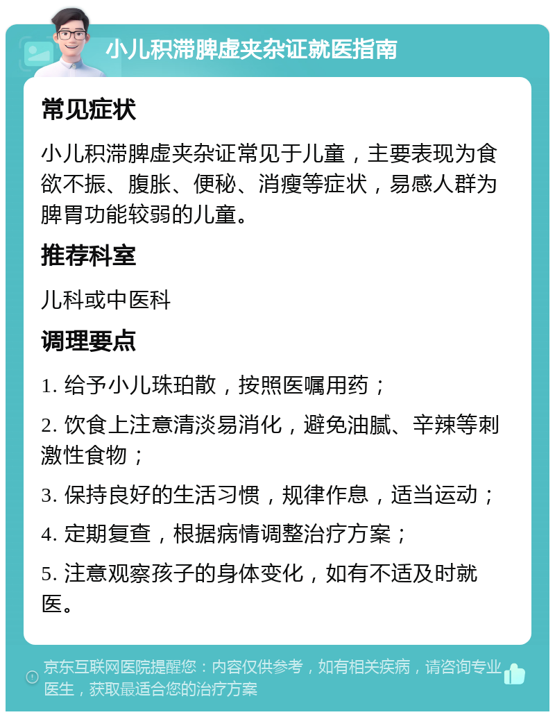 小儿积滞脾虚夹杂证就医指南 常见症状 小儿积滞脾虚夹杂证常见于儿童，主要表现为食欲不振、腹胀、便秘、消瘦等症状，易感人群为脾胃功能较弱的儿童。 推荐科室 儿科或中医科 调理要点 1. 给予小儿珠珀散，按照医嘱用药； 2. 饮食上注意清淡易消化，避免油腻、辛辣等刺激性食物； 3. 保持良好的生活习惯，规律作息，适当运动； 4. 定期复查，根据病情调整治疗方案； 5. 注意观察孩子的身体变化，如有不适及时就医。