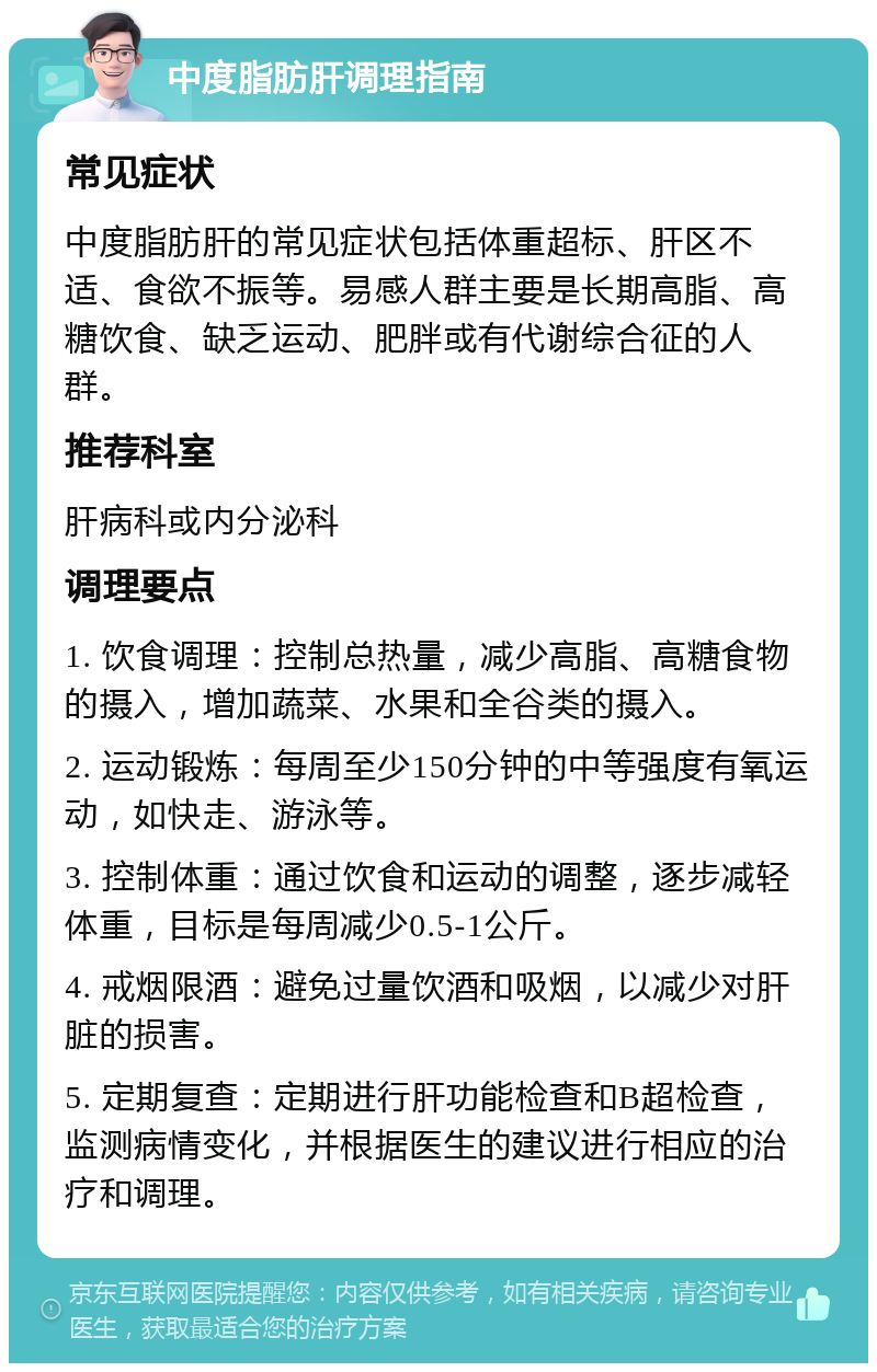 中度脂肪肝调理指南 常见症状 中度脂肪肝的常见症状包括体重超标、肝区不适、食欲不振等。易感人群主要是长期高脂、高糖饮食、缺乏运动、肥胖或有代谢综合征的人群。 推荐科室 肝病科或内分泌科 调理要点 1. 饮食调理：控制总热量，减少高脂、高糖食物的摄入，增加蔬菜、水果和全谷类的摄入。 2. 运动锻炼：每周至少150分钟的中等强度有氧运动，如快走、游泳等。 3. 控制体重：通过饮食和运动的调整，逐步减轻体重，目标是每周减少0.5-1公斤。 4. 戒烟限酒：避免过量饮酒和吸烟，以减少对肝脏的损害。 5. 定期复查：定期进行肝功能检查和B超检查，监测病情变化，并根据医生的建议进行相应的治疗和调理。