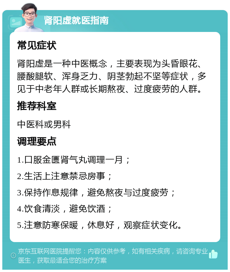 肾阳虚就医指南 常见症状 肾阳虚是一种中医概念，主要表现为头昏眼花、腰酸腿软、浑身乏力、阴茎勃起不坚等症状，多见于中老年人群或长期熬夜、过度疲劳的人群。 推荐科室 中医科或男科 调理要点 1.口服金匮肾气丸调理一月； 2.生活上注意禁忌房事； 3.保持作息规律，避免熬夜与过度疲劳； 4.饮食清淡，避免饮酒； 5.注意防寒保暖，休息好，观察症状变化。