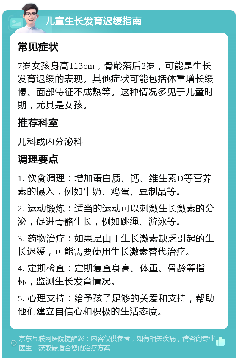 儿童生长发育迟缓指南 常见症状 7岁女孩身高113cm，骨龄落后2岁，可能是生长发育迟缓的表现。其他症状可能包括体重增长缓慢、面部特征不成熟等。这种情况多见于儿童时期，尤其是女孩。 推荐科室 儿科或内分泌科 调理要点 1. 饮食调理：增加蛋白质、钙、维生素D等营养素的摄入，例如牛奶、鸡蛋、豆制品等。 2. 运动锻炼：适当的运动可以刺激生长激素的分泌，促进骨骼生长，例如跳绳、游泳等。 3. 药物治疗：如果是由于生长激素缺乏引起的生长迟缓，可能需要使用生长激素替代治疗。 4. 定期检查：定期复查身高、体重、骨龄等指标，监测生长发育情况。 5. 心理支持：给予孩子足够的关爱和支持，帮助他们建立自信心和积极的生活态度。