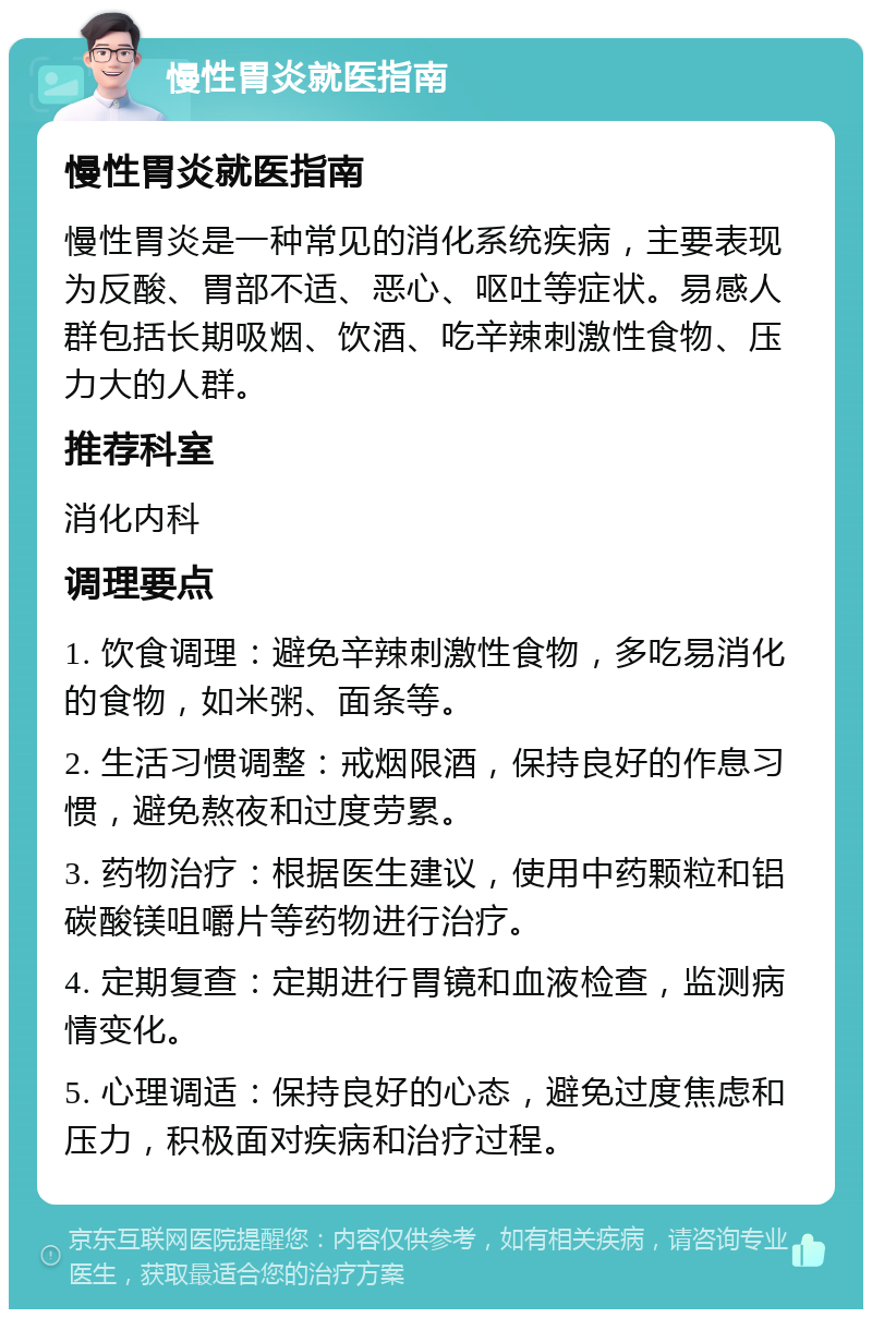 慢性胃炎就医指南 慢性胃炎就医指南 慢性胃炎是一种常见的消化系统疾病，主要表现为反酸、胃部不适、恶心、呕吐等症状。易感人群包括长期吸烟、饮酒、吃辛辣刺激性食物、压力大的人群。 推荐科室 消化内科 调理要点 1. 饮食调理：避免辛辣刺激性食物，多吃易消化的食物，如米粥、面条等。 2. 生活习惯调整：戒烟限酒，保持良好的作息习惯，避免熬夜和过度劳累。 3. 药物治疗：根据医生建议，使用中药颗粒和铝碳酸镁咀嚼片等药物进行治疗。 4. 定期复查：定期进行胃镜和血液检查，监测病情变化。 5. 心理调适：保持良好的心态，避免过度焦虑和压力，积极面对疾病和治疗过程。