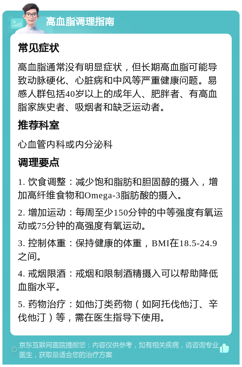 高血脂调理指南 常见症状 高血脂通常没有明显症状，但长期高血脂可能导致动脉硬化、心脏病和中风等严重健康问题。易感人群包括40岁以上的成年人、肥胖者、有高血脂家族史者、吸烟者和缺乏运动者。 推荐科室 心血管内科或内分泌科 调理要点 1. 饮食调整：减少饱和脂肪和胆固醇的摄入，增加高纤维食物和Omega-3脂肪酸的摄入。 2. 增加运动：每周至少150分钟的中等强度有氧运动或75分钟的高强度有氧运动。 3. 控制体重：保持健康的体重，BMI在18.5-24.9之间。 4. 戒烟限酒：戒烟和限制酒精摄入可以帮助降低血脂水平。 5. 药物治疗：如他汀类药物（如阿托伐他汀、辛伐他汀）等，需在医生指导下使用。