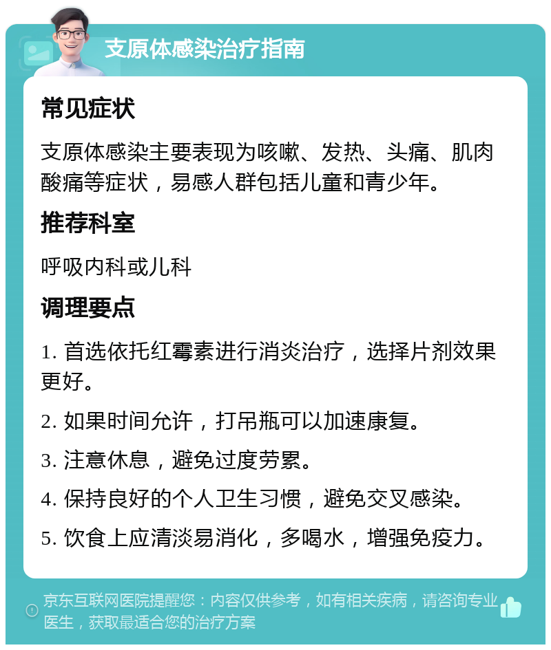 支原体感染治疗指南 常见症状 支原体感染主要表现为咳嗽、发热、头痛、肌肉酸痛等症状，易感人群包括儿童和青少年。 推荐科室 呼吸内科或儿科 调理要点 1. 首选依托红霉素进行消炎治疗，选择片剂效果更好。 2. 如果时间允许，打吊瓶可以加速康复。 3. 注意休息，避免过度劳累。 4. 保持良好的个人卫生习惯，避免交叉感染。 5. 饮食上应清淡易消化，多喝水，增强免疫力。