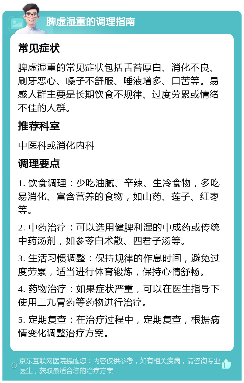 脾虚湿重的调理指南 常见症状 脾虚湿重的常见症状包括舌苔厚白、消化不良、刷牙恶心、嗓子不舒服、唾液增多、口苦等。易感人群主要是长期饮食不规律、过度劳累或情绪不佳的人群。 推荐科室 中医科或消化内科 调理要点 1. 饮食调理：少吃油腻、辛辣、生冷食物，多吃易消化、富含营养的食物，如山药、莲子、红枣等。 2. 中药治疗：可以选用健脾利湿的中成药或传统中药汤剂，如参苓白术散、四君子汤等。 3. 生活习惯调整：保持规律的作息时间，避免过度劳累，适当进行体育锻炼，保持心情舒畅。 4. 药物治疗：如果症状严重，可以在医生指导下使用三九胃药等药物进行治疗。 5. 定期复查：在治疗过程中，定期复查，根据病情变化调整治疗方案。