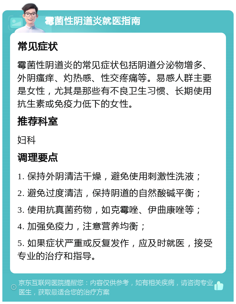 霉菌性阴道炎就医指南 常见症状 霉菌性阴道炎的常见症状包括阴道分泌物增多、外阴瘙痒、灼热感、性交疼痛等。易感人群主要是女性，尤其是那些有不良卫生习惯、长期使用抗生素或免疫力低下的女性。 推荐科室 妇科 调理要点 1. 保持外阴清洁干燥，避免使用刺激性洗液； 2. 避免过度清洁，保持阴道的自然酸碱平衡； 3. 使用抗真菌药物，如克霉唑、伊曲康唑等； 4. 加强免疫力，注意营养均衡； 5. 如果症状严重或反复发作，应及时就医，接受专业的治疗和指导。