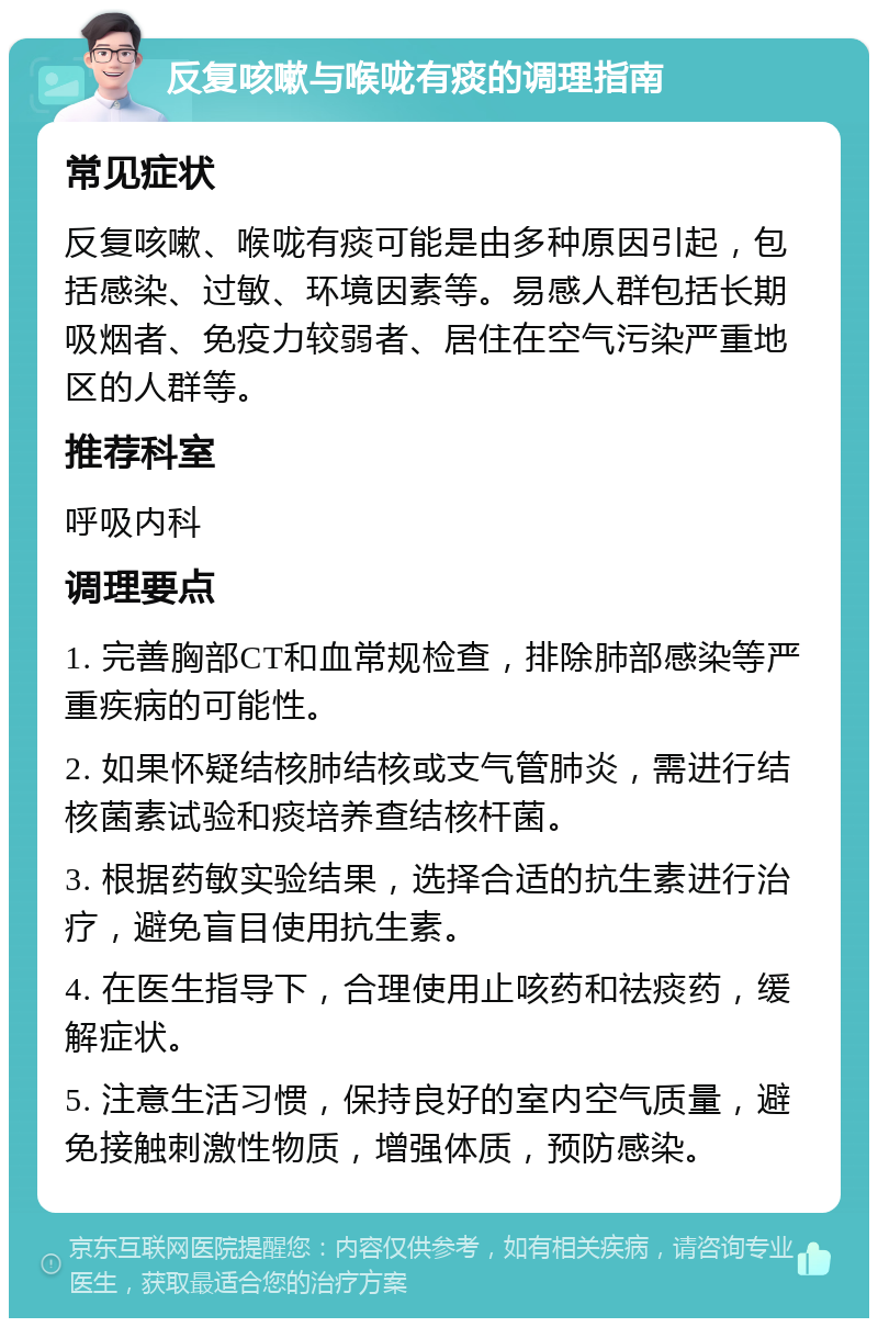 反复咳嗽与喉咙有痰的调理指南 常见症状 反复咳嗽、喉咙有痰可能是由多种原因引起，包括感染、过敏、环境因素等。易感人群包括长期吸烟者、免疫力较弱者、居住在空气污染严重地区的人群等。 推荐科室 呼吸内科 调理要点 1. 完善胸部CT和血常规检查，排除肺部感染等严重疾病的可能性。 2. 如果怀疑结核肺结核或支气管肺炎，需进行结核菌素试验和痰培养查结核杆菌。 3. 根据药敏实验结果，选择合适的抗生素进行治疗，避免盲目使用抗生素。 4. 在医生指导下，合理使用止咳药和祛痰药，缓解症状。 5. 注意生活习惯，保持良好的室内空气质量，避免接触刺激性物质，增强体质，预防感染。